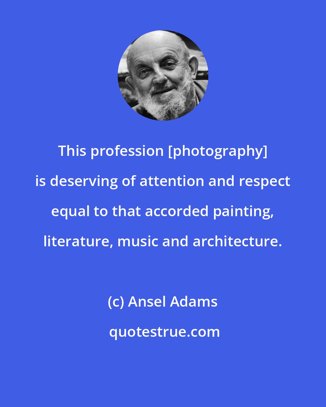 Ansel Adams: This profession [photography] is deserving of attention and respect equal to that accorded painting, literature, music and architecture.