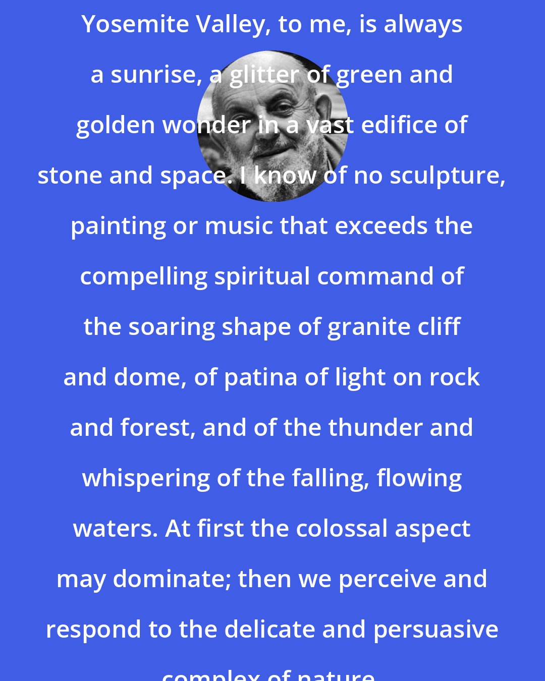 Ansel Adams: Yosemite Valley, to me, is always a sunrise, a glitter of green and golden wonder in a vast edifice of stone and space. I know of no sculpture, painting or music that exceeds the compelling spiritual command of the soaring shape of granite cliff and dome, of patina of light on rock and forest, and of the thunder and whispering of the falling, flowing waters. At first the colossal aspect may dominate; then we perceive and respond to the delicate and persuasive complex of nature.