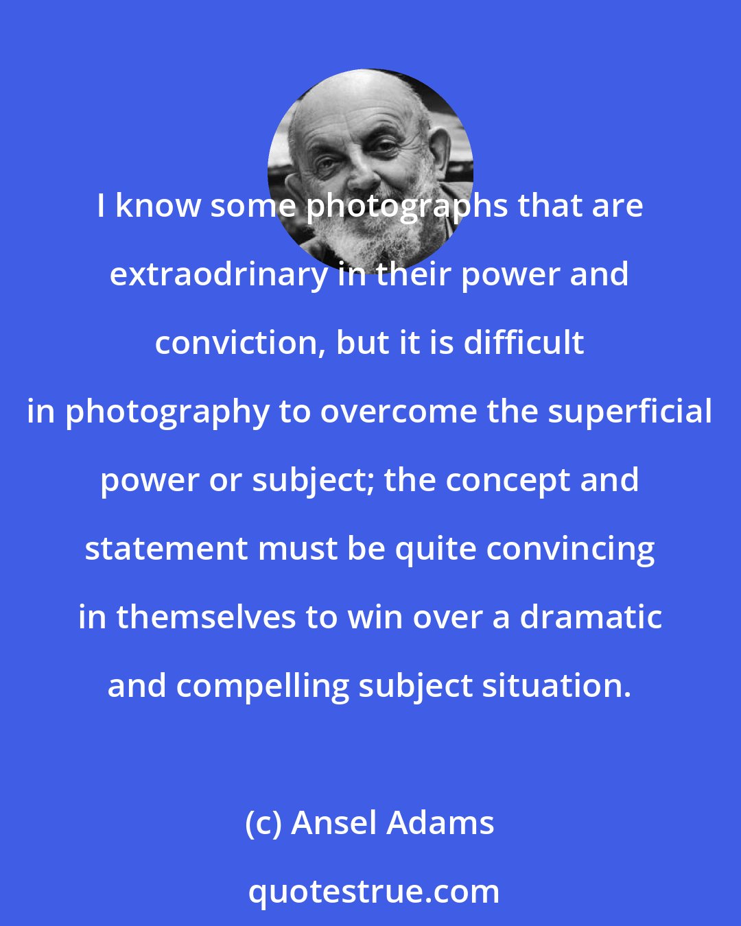 Ansel Adams: I know some photographs that are extraodrinary in their power and conviction, but it is difficult in photography to overcome the superficial power or subject; the concept and statement must be quite convincing in themselves to win over a dramatic and compelling subject situation.