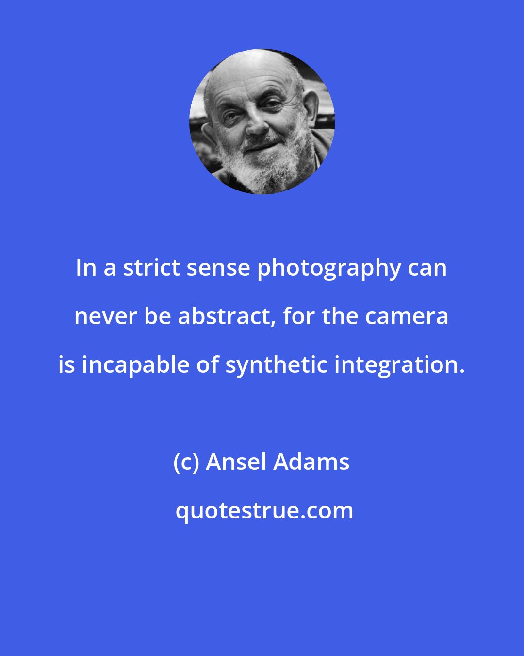 Ansel Adams: In a strict sense photography can never be abstract, for the camera is incapable of synthetic integration.