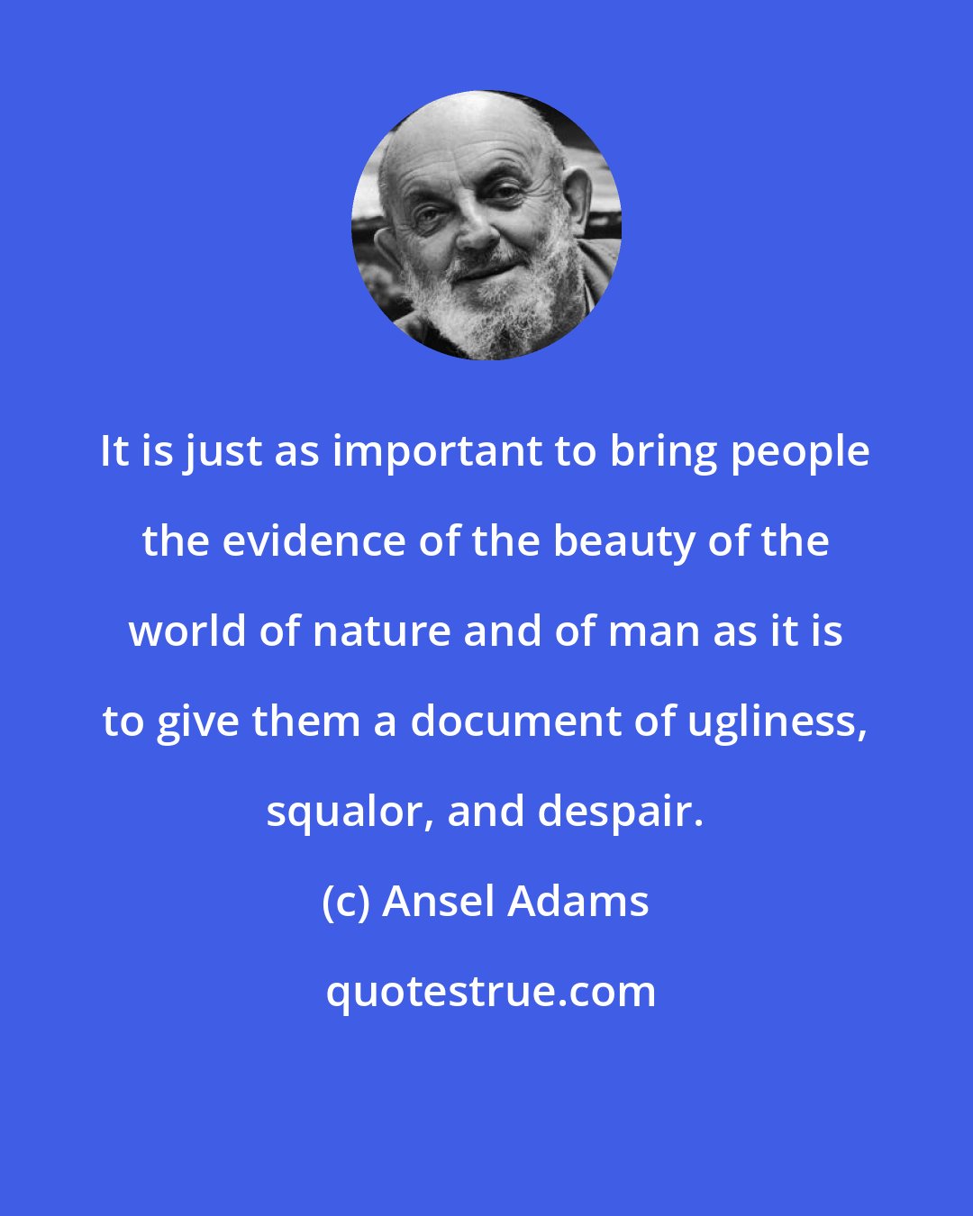 Ansel Adams: It is just as important to bring people the evidence of the beauty of the world of nature and of man as it is to give them a document of ugliness, squalor, and despair.