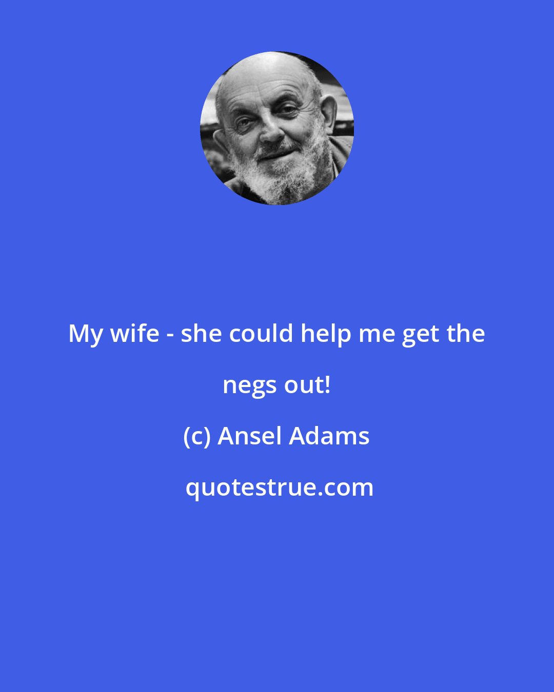 Ansel Adams: My wife - she could help me get the negs out!