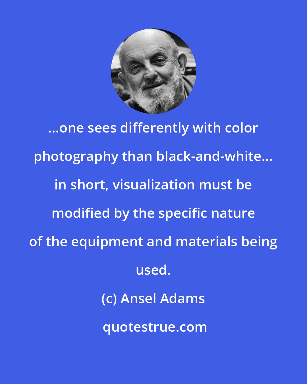 Ansel Adams: ...one sees differently with color photography than black-and-white... in short, visualization must be modified by the specific nature of the equipment and materials being used.