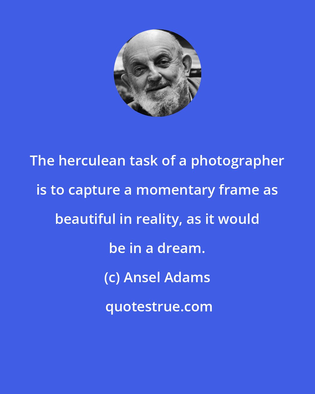 Ansel Adams: The herculean task of a photographer is to capture a momentary frame as beautiful in reality, as it would be in a dream.