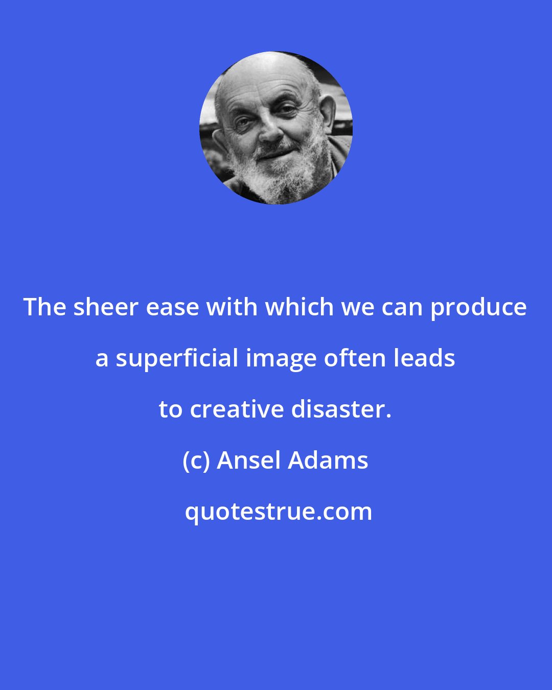 Ansel Adams: The sheer ease with which we can produce a superficial image often leads to creative disaster.
