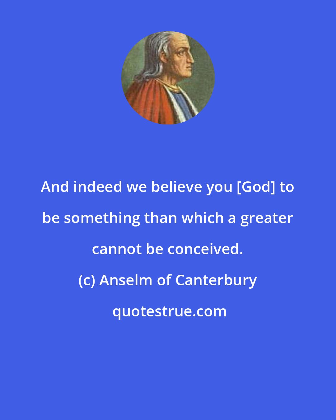 Anselm of Canterbury: And indeed we believe you [God] to be something than which a greater cannot be conceived.