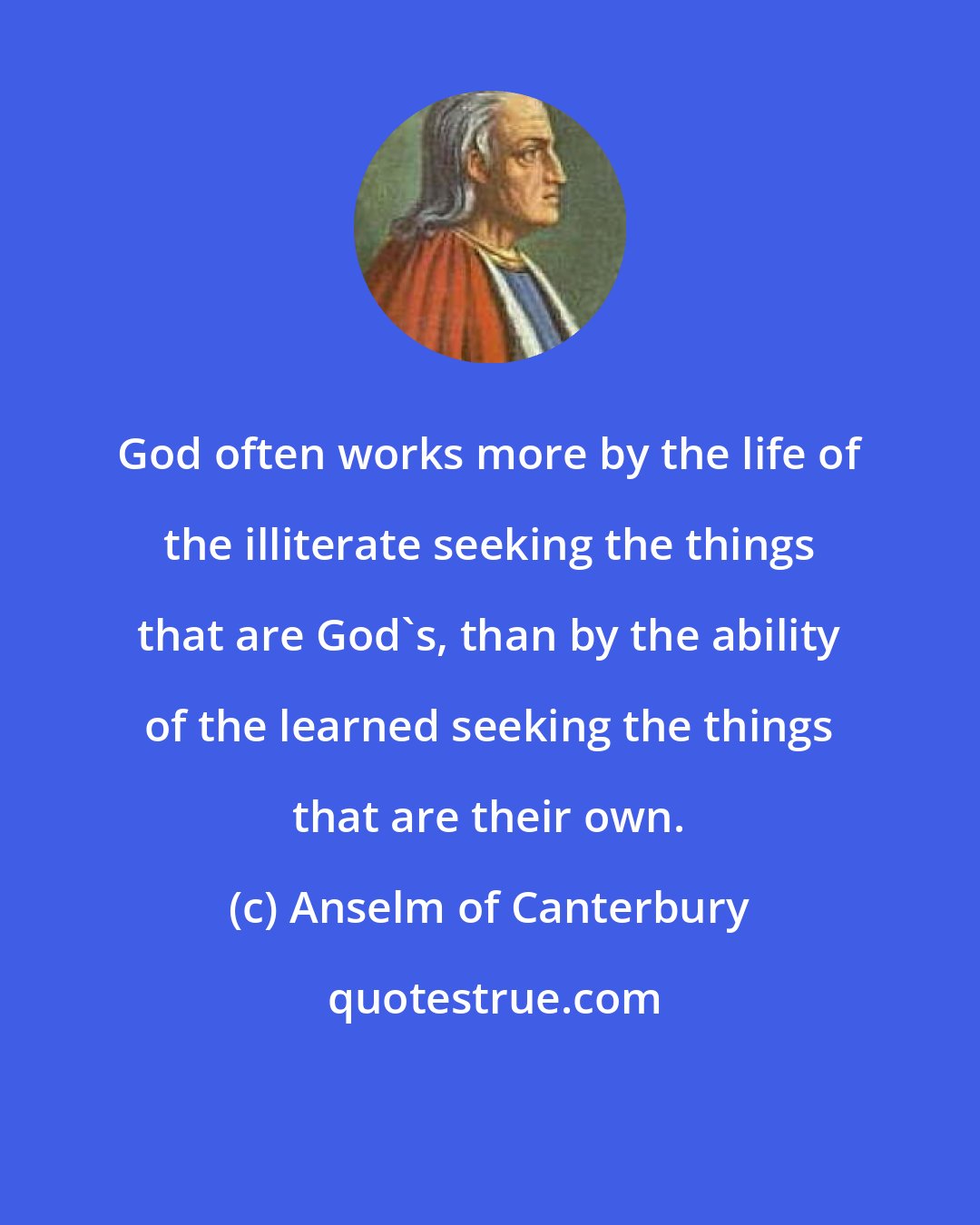 Anselm of Canterbury: God often works more by the life of the illiterate seeking the things that are God's, than by the ability of the learned seeking the things that are their own.