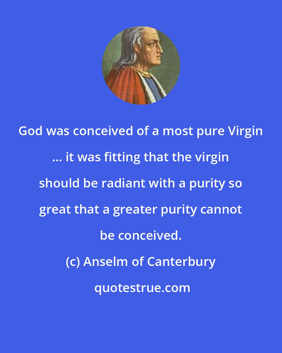 Anselm of Canterbury: God was conceived of a most pure Virgin ... it was fitting that the virgin should be radiant with a purity so great that a greater purity cannot be conceived.