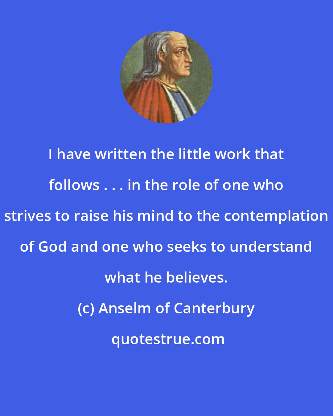 Anselm of Canterbury: I have written the little work that follows . . . in the role of one who strives to raise his mind to the contemplation of God and one who seeks to understand what he believes.