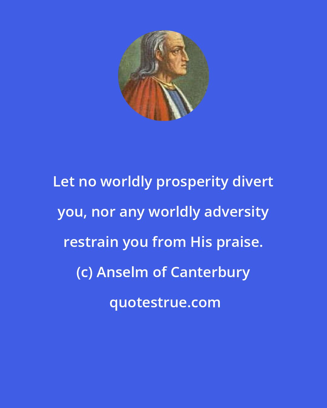 Anselm of Canterbury: Let no worldly prosperity divert you, nor any worldly adversity restrain you from His praise.
