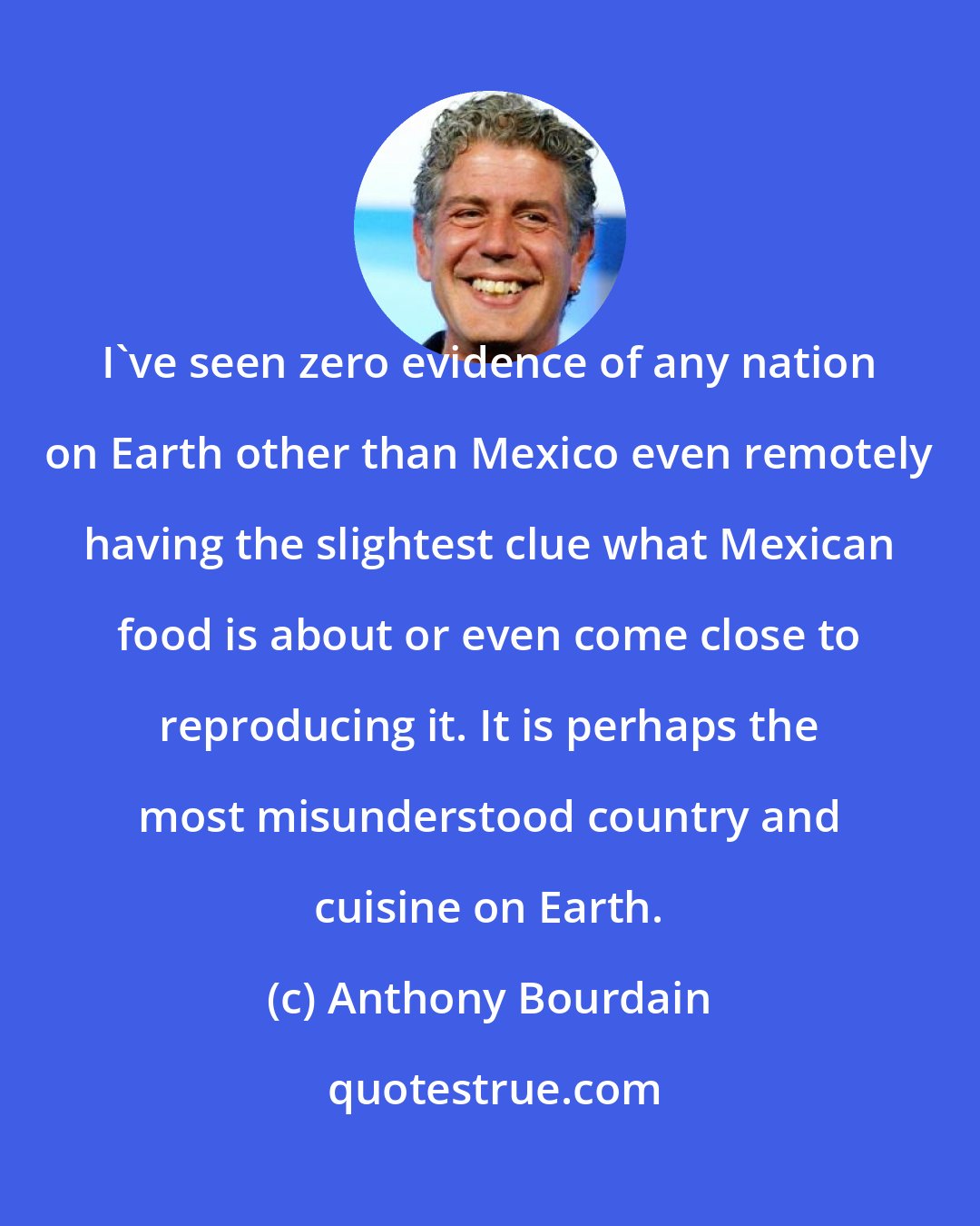 Anthony Bourdain: I've seen zero evidence of any nation on Earth other than Mexico even remotely having the slightest clue what Mexican food is about or even come close to reproducing it. It is perhaps the most misunderstood country and cuisine on Earth.