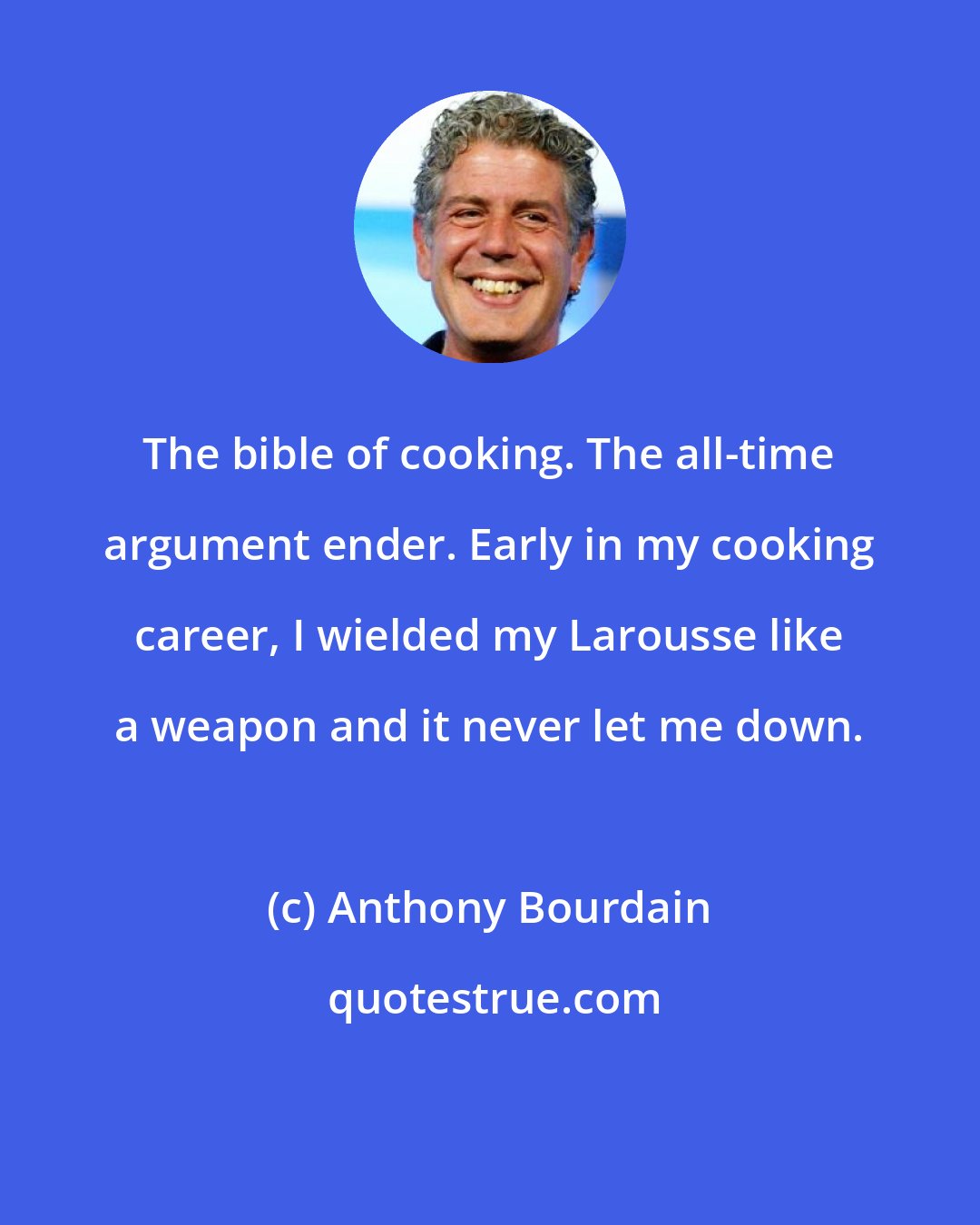 Anthony Bourdain: The bible of cooking. The all-time argument ender. Early in my cooking career, I wielded my Larousse like a weapon and it never let me down.