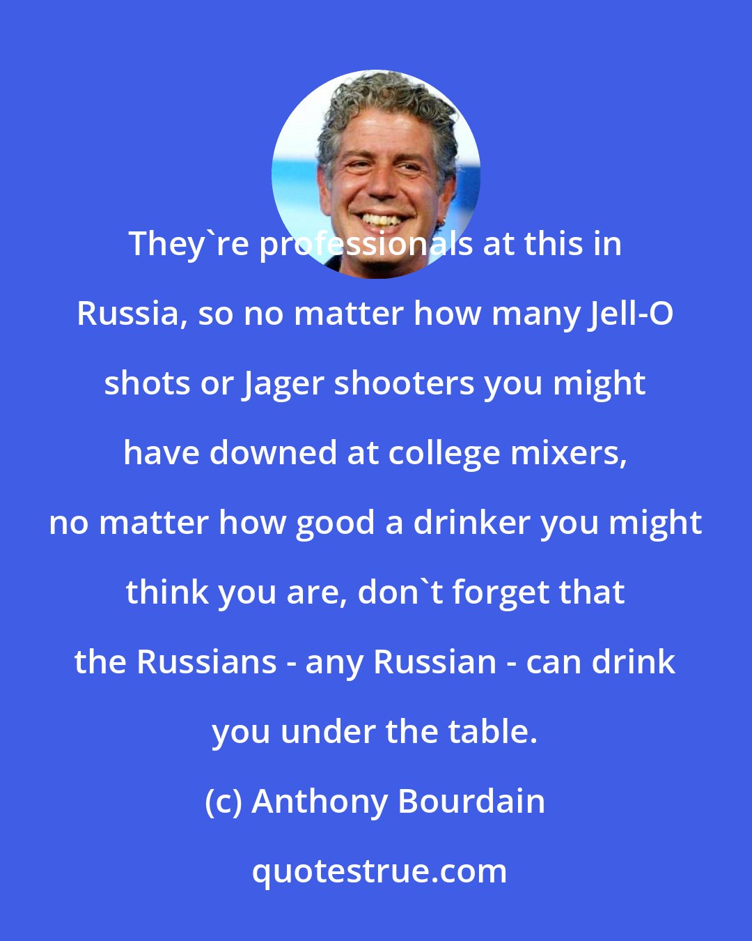 Anthony Bourdain: They're professionals at this in Russia, so no matter how many Jell-O shots or Jager shooters you might have downed at college mixers, no matter how good a drinker you might think you are, don't forget that the Russians - any Russian - can drink you under the table.