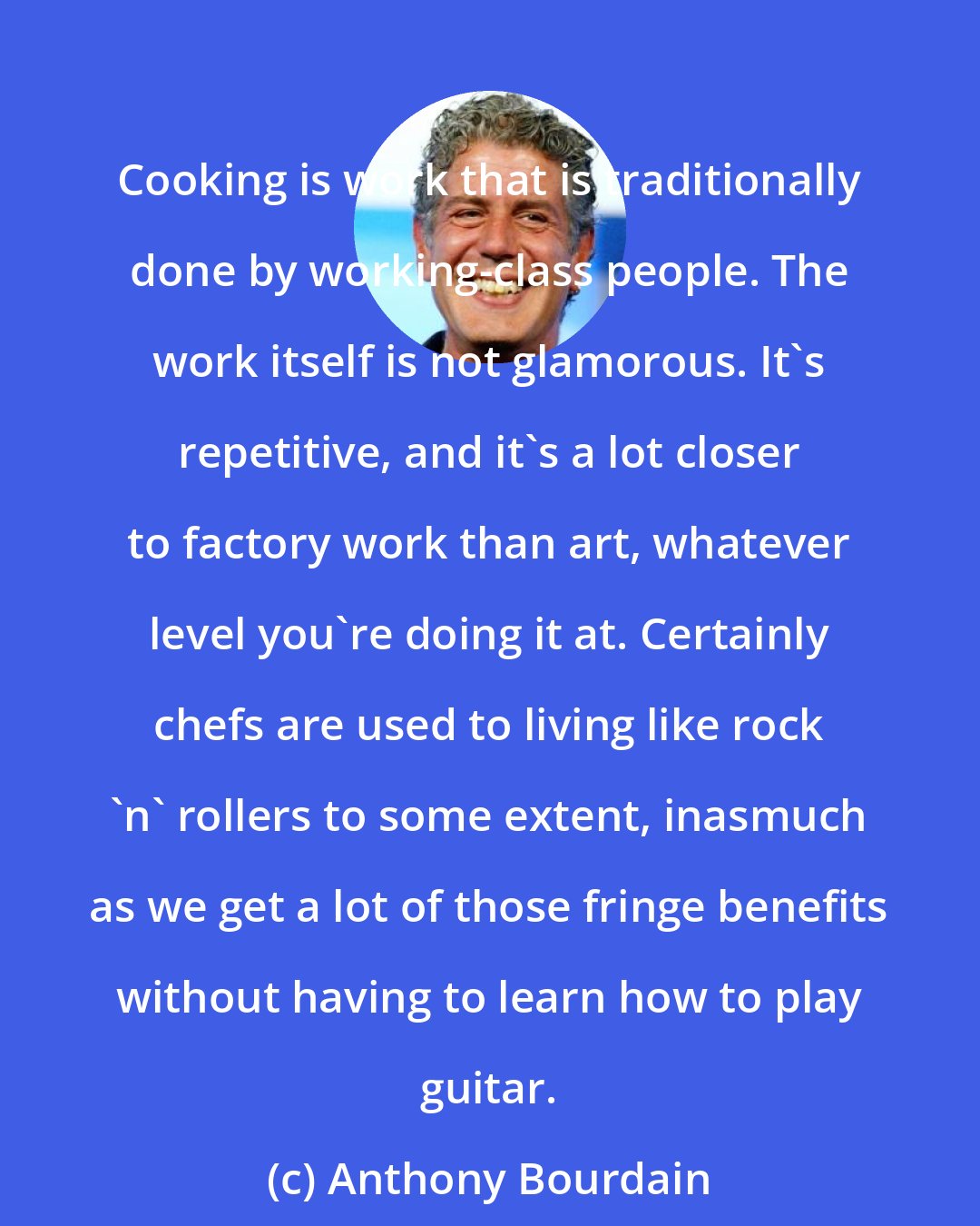Anthony Bourdain: Cooking is work that is traditionally done by working-class people. The work itself is not glamorous. It's repetitive, and it's a lot closer to factory work than art, whatever level you're doing it at. Certainly chefs are used to living like rock 'n' rollers to some extent, inasmuch as we get a lot of those fringe benefits without having to learn how to play guitar.