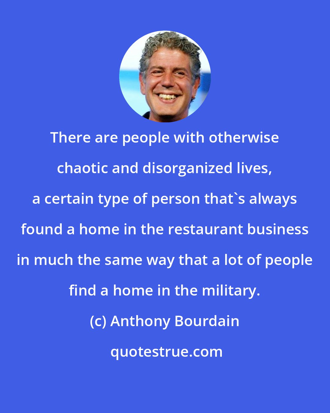 Anthony Bourdain: There are people with otherwise chaotic and disorganized lives, a certain type of person that's always found a home in the restaurant business in much the same way that a lot of people find a home in the military.