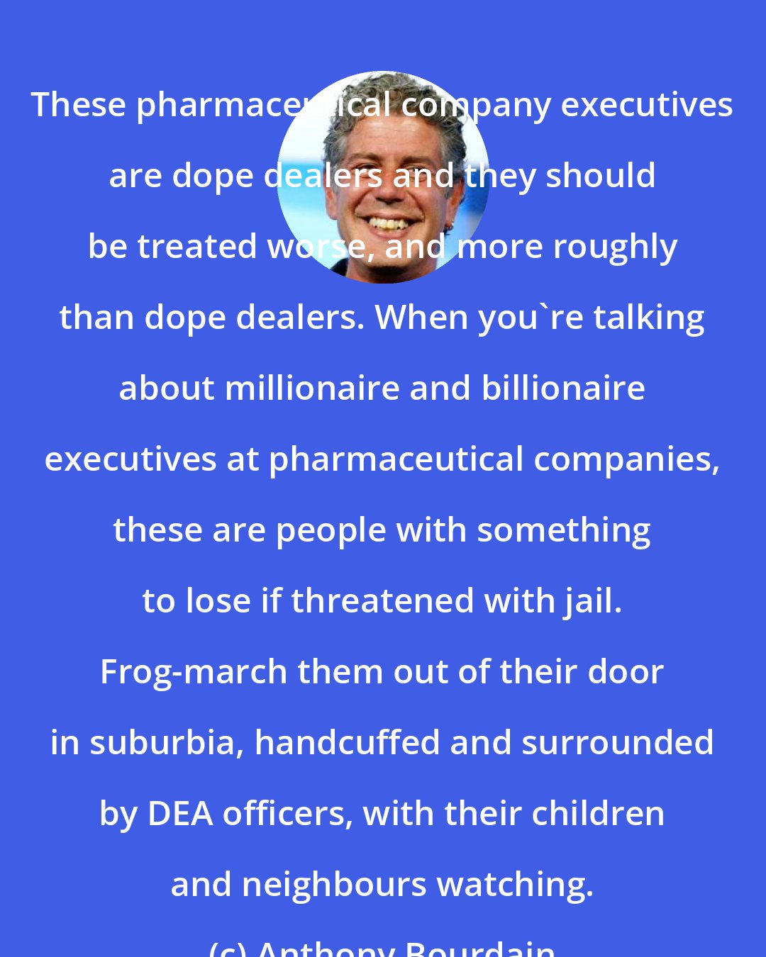 Anthony Bourdain: These pharmaceutical company executives are dope dealers and they should be treated worse, and more roughly than dope dealers. When you're talking about millionaire and billionaire executives at pharmaceutical companies, these are people with something to lose if threatened with jail. Frog-march them out of their door in suburbia, handcuffed and surrounded by DEA officers, with their children and neighbours watching.