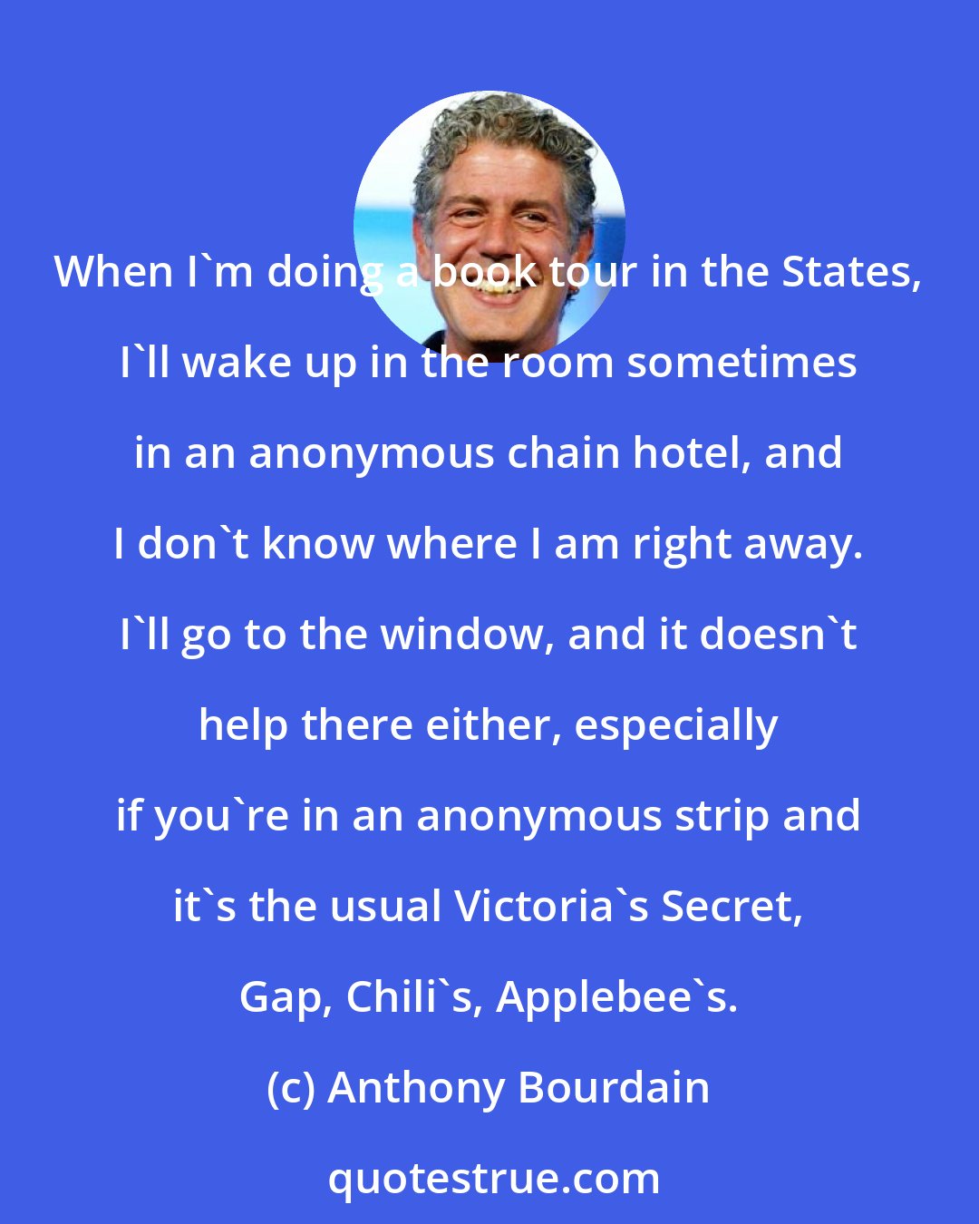 Anthony Bourdain: When I'm doing a book tour in the States, I'll wake up in the room sometimes in an anonymous chain hotel, and I don't know where I am right away. I'll go to the window, and it doesn't help there either, especially if you're in an anonymous strip and it's the usual Victoria's Secret, Gap, Chili's, Applebee's.
