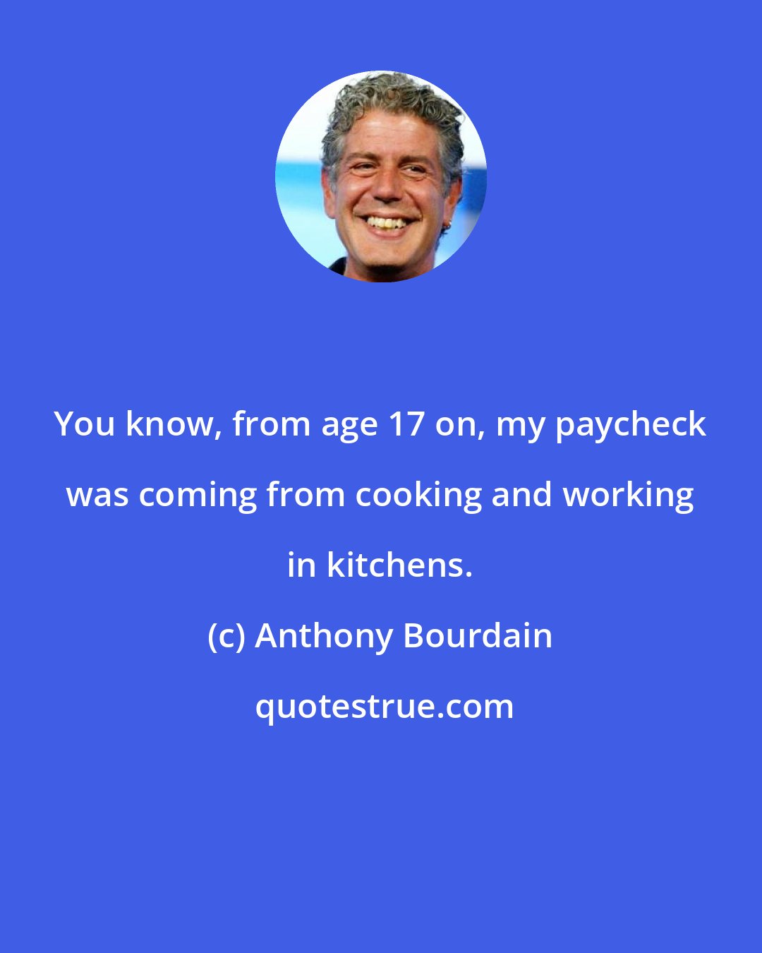 Anthony Bourdain: You know, from age 17 on, my paycheck was coming from cooking and working in kitchens.