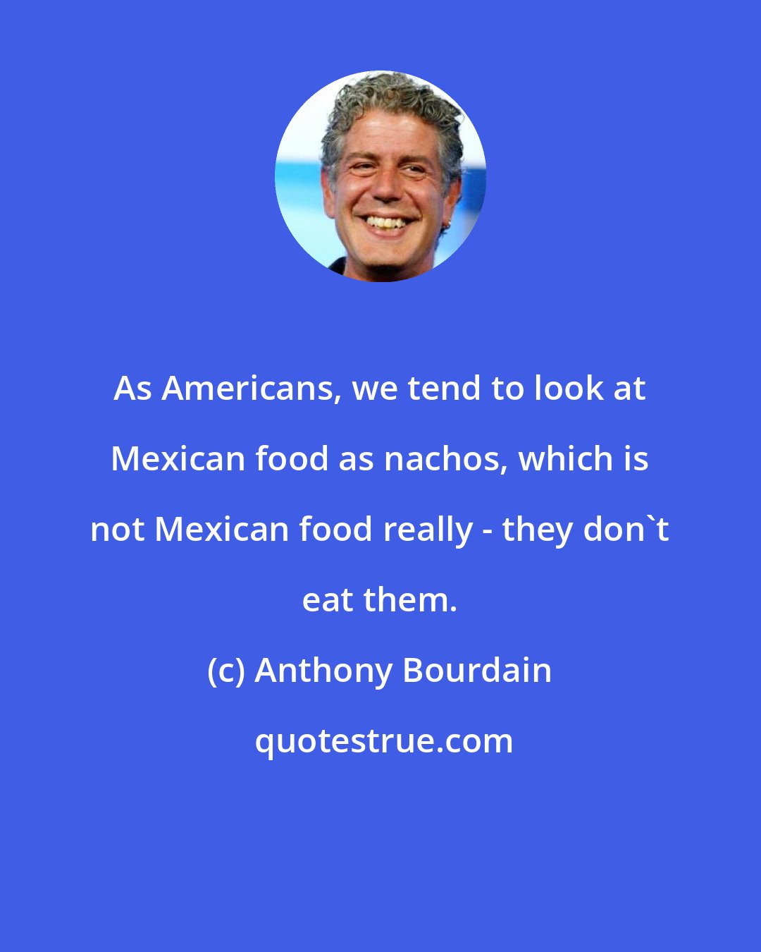 Anthony Bourdain: As Americans, we tend to look at Mexican food as nachos, which is not Mexican food really - they don't eat them.