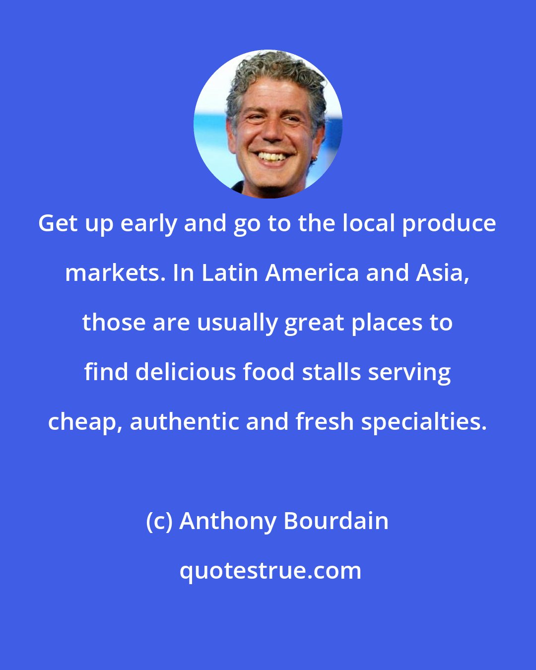 Anthony Bourdain: Get up early and go to the local produce markets. In Latin America and Asia, those are usually great places to find delicious food stalls serving cheap, authentic and fresh specialties.