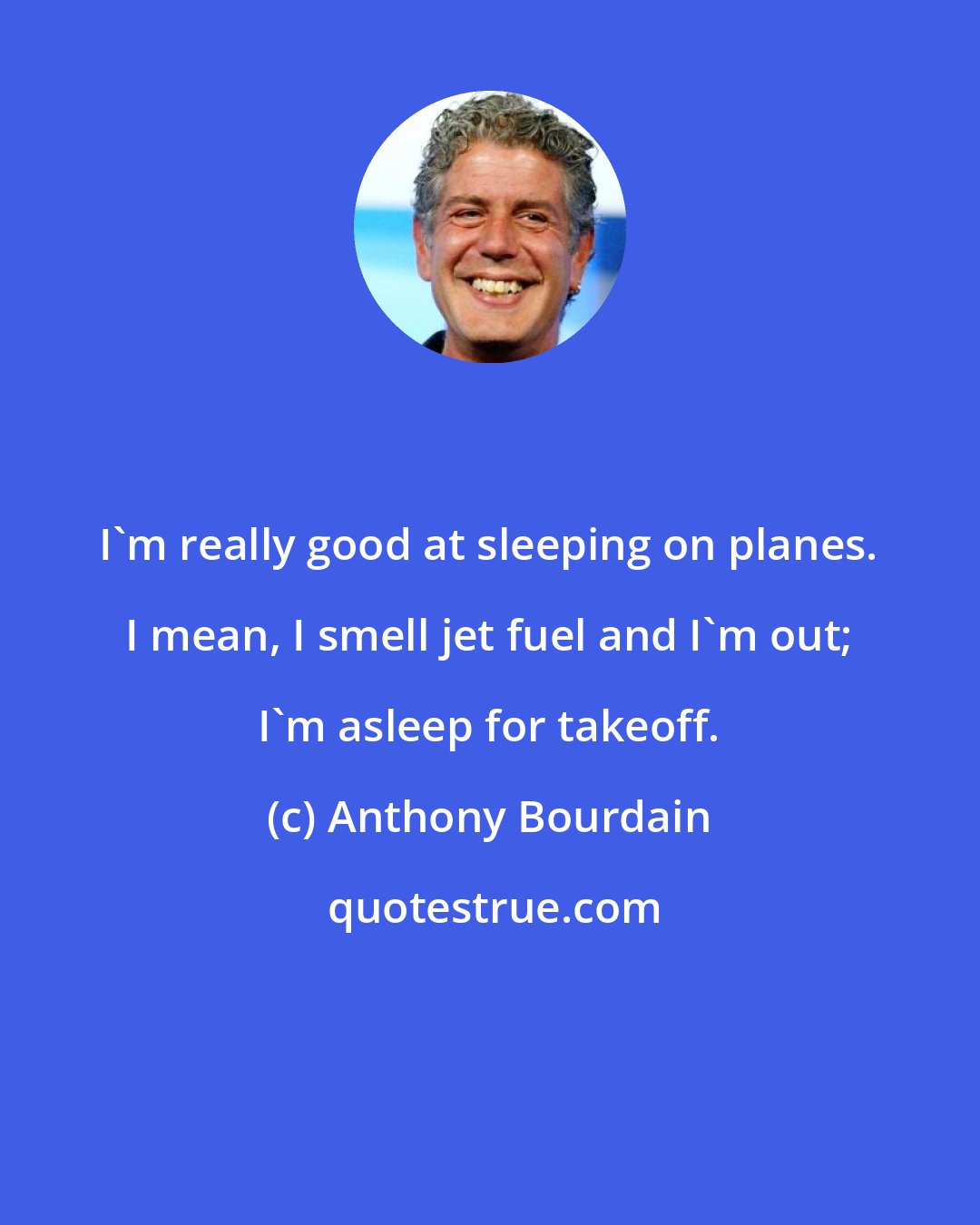 Anthony Bourdain: I'm really good at sleeping on planes. I mean, I smell jet fuel and I'm out; I'm asleep for takeoff.