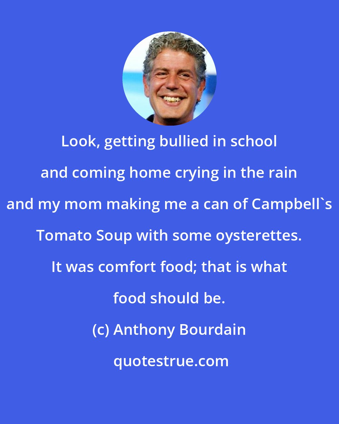 Anthony Bourdain: Look, getting bullied in school and coming home crying in the rain and my mom making me a can of Campbell's Tomato Soup with some oysterettes. It was comfort food; that is what food should be.