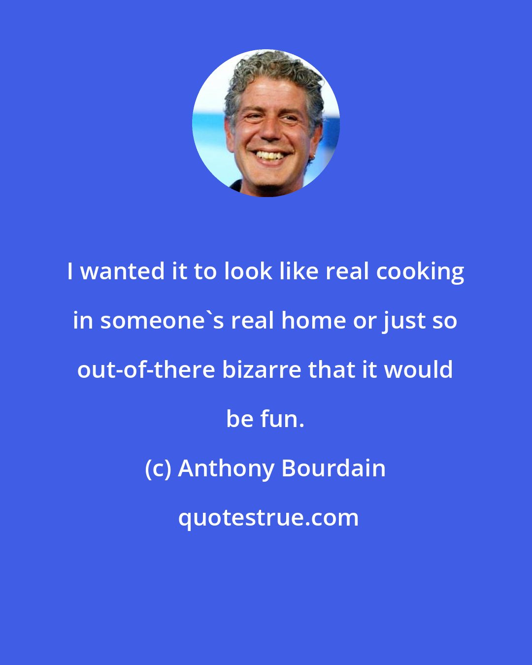 Anthony Bourdain: I wanted it to look like real cooking in someone's real home or just so out-of-there bizarre that it would be fun.