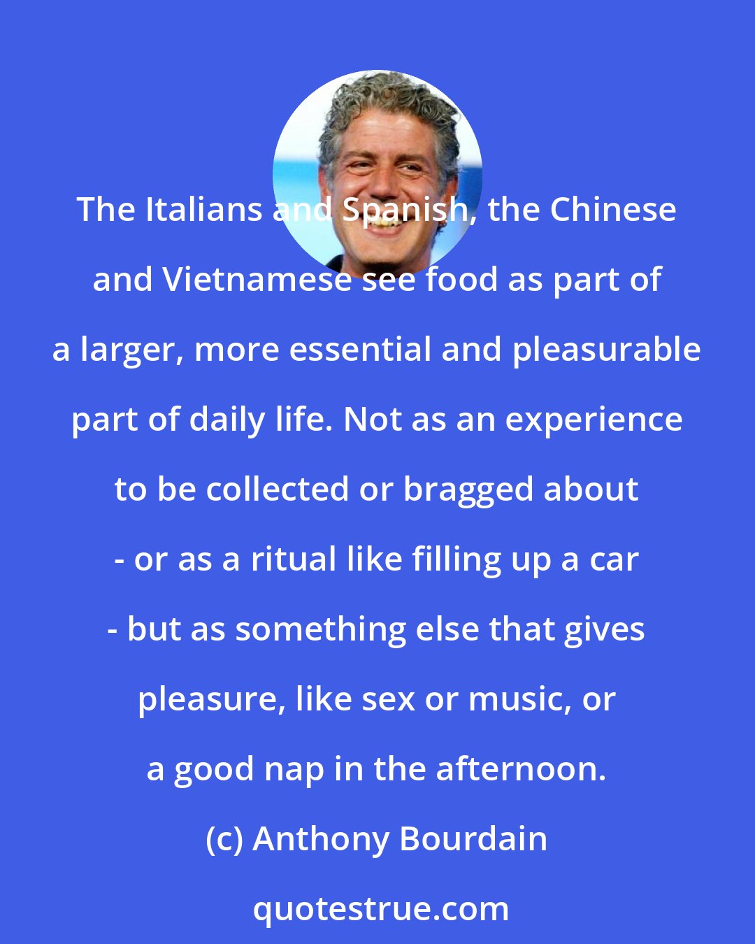 Anthony Bourdain: The Italians and Spanish, the Chinese and Vietnamese see food as part of a larger, more essential and pleasurable part of daily life. Not as an experience to be collected or bragged about - or as a ritual like filling up a car - but as something else that gives pleasure, like sex or music, or a good nap in the afternoon.