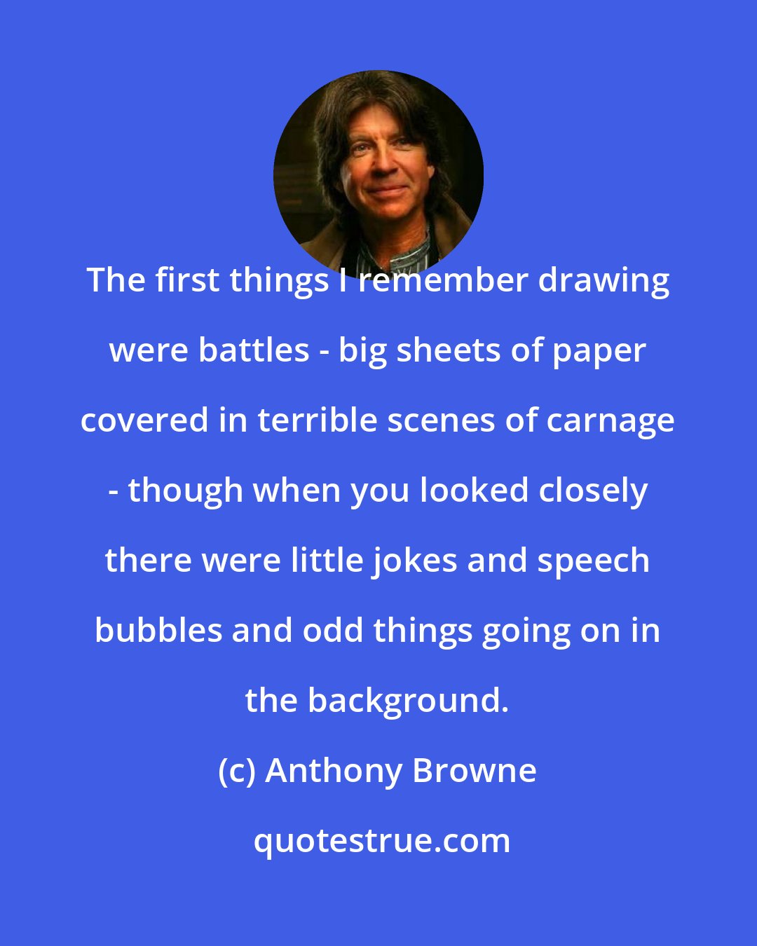 Anthony Browne: The first things I remember drawing were battles - big sheets of paper covered in terrible scenes of carnage - though when you looked closely there were little jokes and speech bubbles and odd things going on in the background.