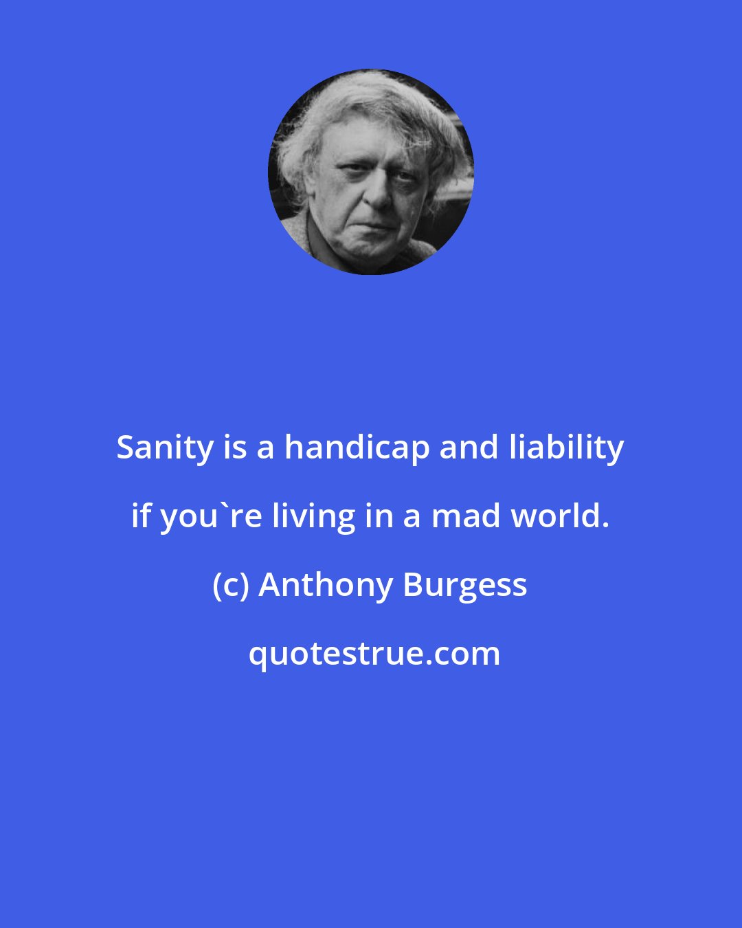Anthony Burgess: Sanity is a handicap and liability if you're living in a mad world.