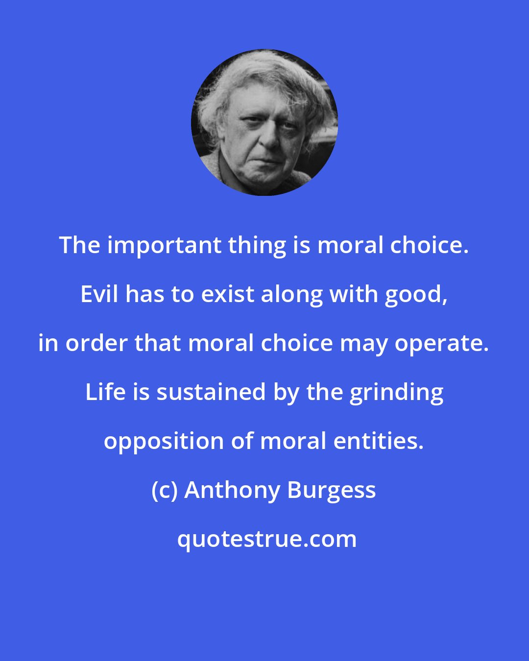 Anthony Burgess: The important thing is moral choice. Evil has to exist along with good, in order that moral choice may operate. Life is sustained by the grinding opposition of moral entities.