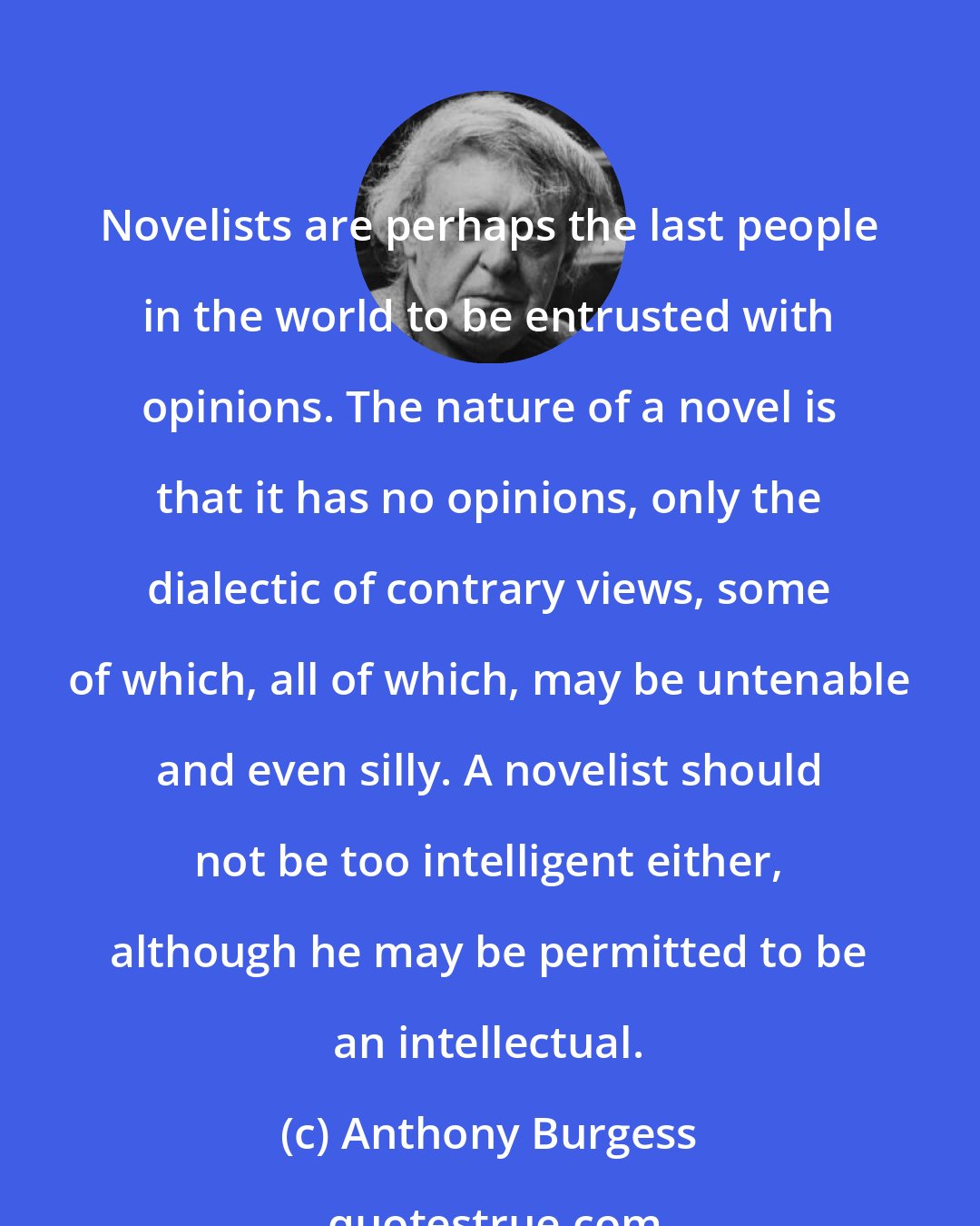 Anthony Burgess: Novelists are perhaps the last people in the world to be entrusted with opinions. The nature of a novel is that it has no opinions, only the dialectic of contrary views, some of which, all of which, may be untenable and even silly. A novelist should not be too intelligent either, although he may be permitted to be an intellectual.