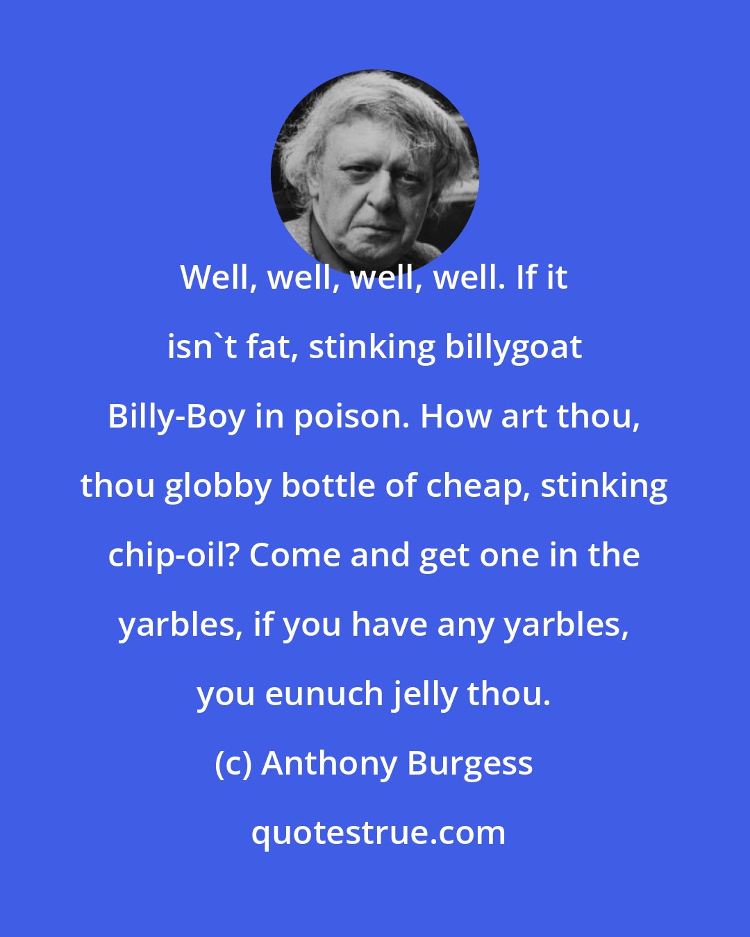 Anthony Burgess: Well, well, well, well. If it isn't fat, stinking billygoat Billy-Boy in poison. How art thou, thou globby bottle of cheap, stinking chip-oil? Come and get one in the yarbles, if you have any yarbles, you eunuch jelly thou.