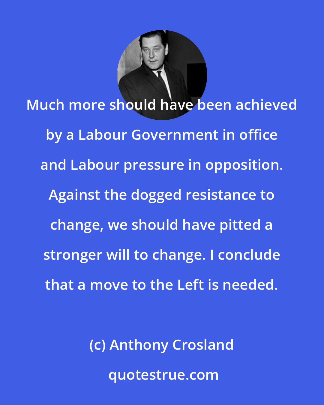 Anthony Crosland: Much more should have been achieved by a Labour Government in office and Labour pressure in opposition. Against the dogged resistance to change, we should have pitted a stronger will to change. I conclude that a move to the Left is needed.