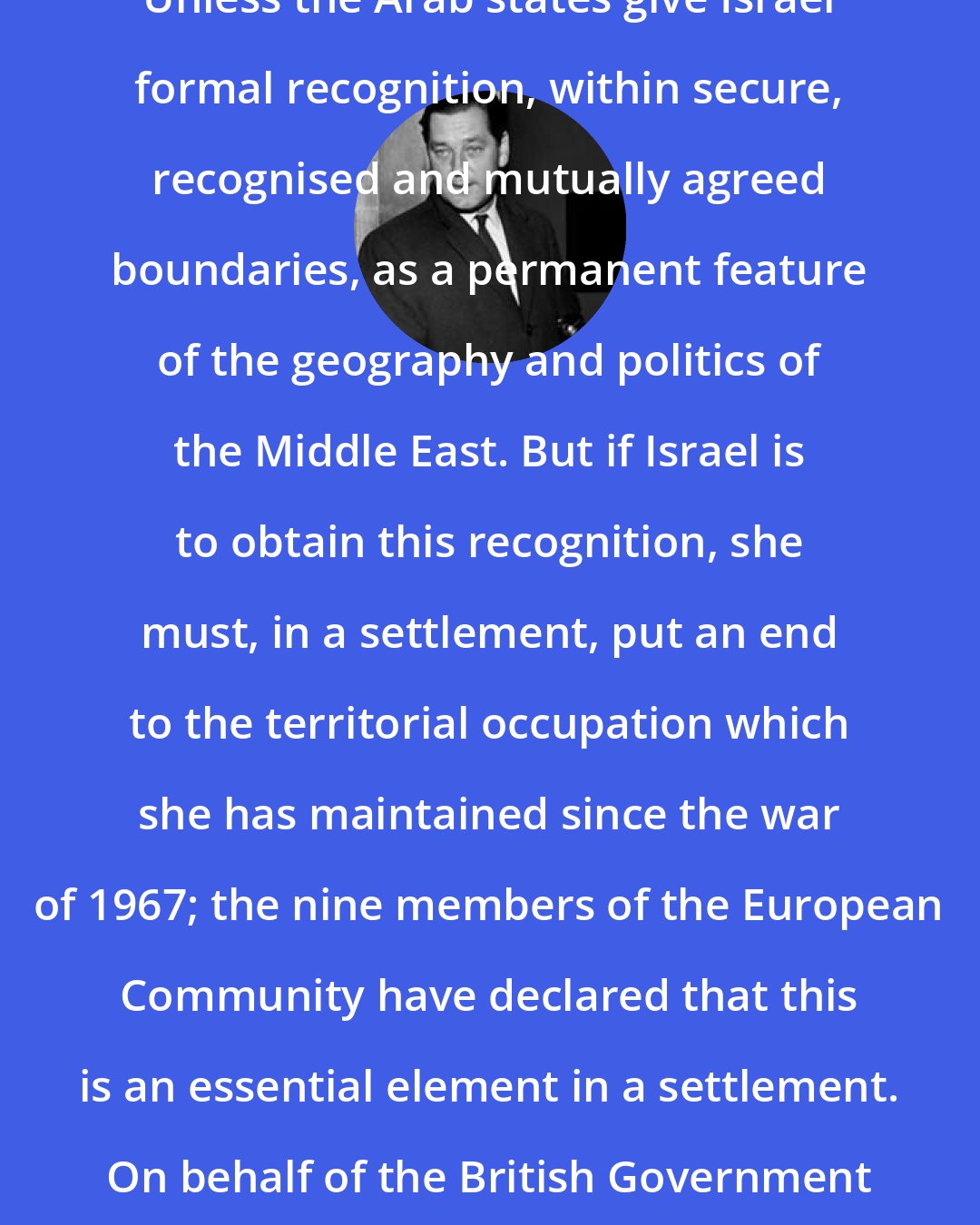 Anthony Crosland: Unless the Arab states give Israel formal recognition, within secure, recognised and mutually agreed boundaries, as a permanent feature of the geography and politics of the Middle East. But if Israel is to obtain this recognition, she must, in a settlement, put an end to the territorial occupation which she has maintained since the war of 1967; the nine members of the European Community have declared that this is an essential element in a settlement. On behalf of the British Government I underline that need today.