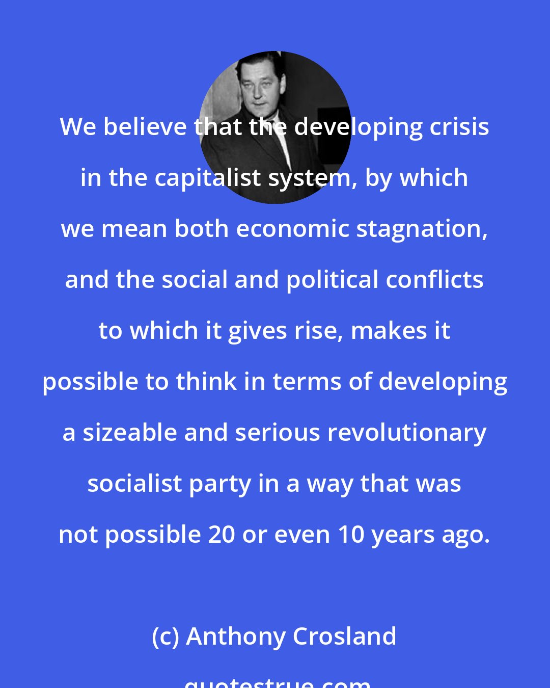 Anthony Crosland: We believe that the developing crisis in the capitalist system, by which we mean both economic stagnation, and the social and political conflicts to which it gives rise, makes it possible to think in terms of developing a sizeable and serious revolutionary socialist party in a way that was not possible 20 or even 10 years ago.