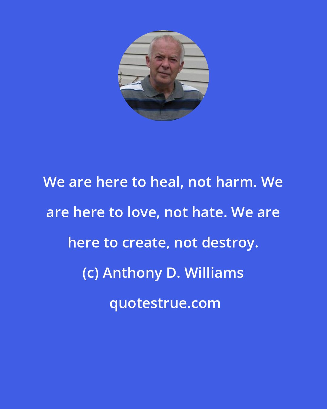 Anthony D. Williams: We are here to heal, not harm. We are here to love, not hate. We are here to create, not destroy.