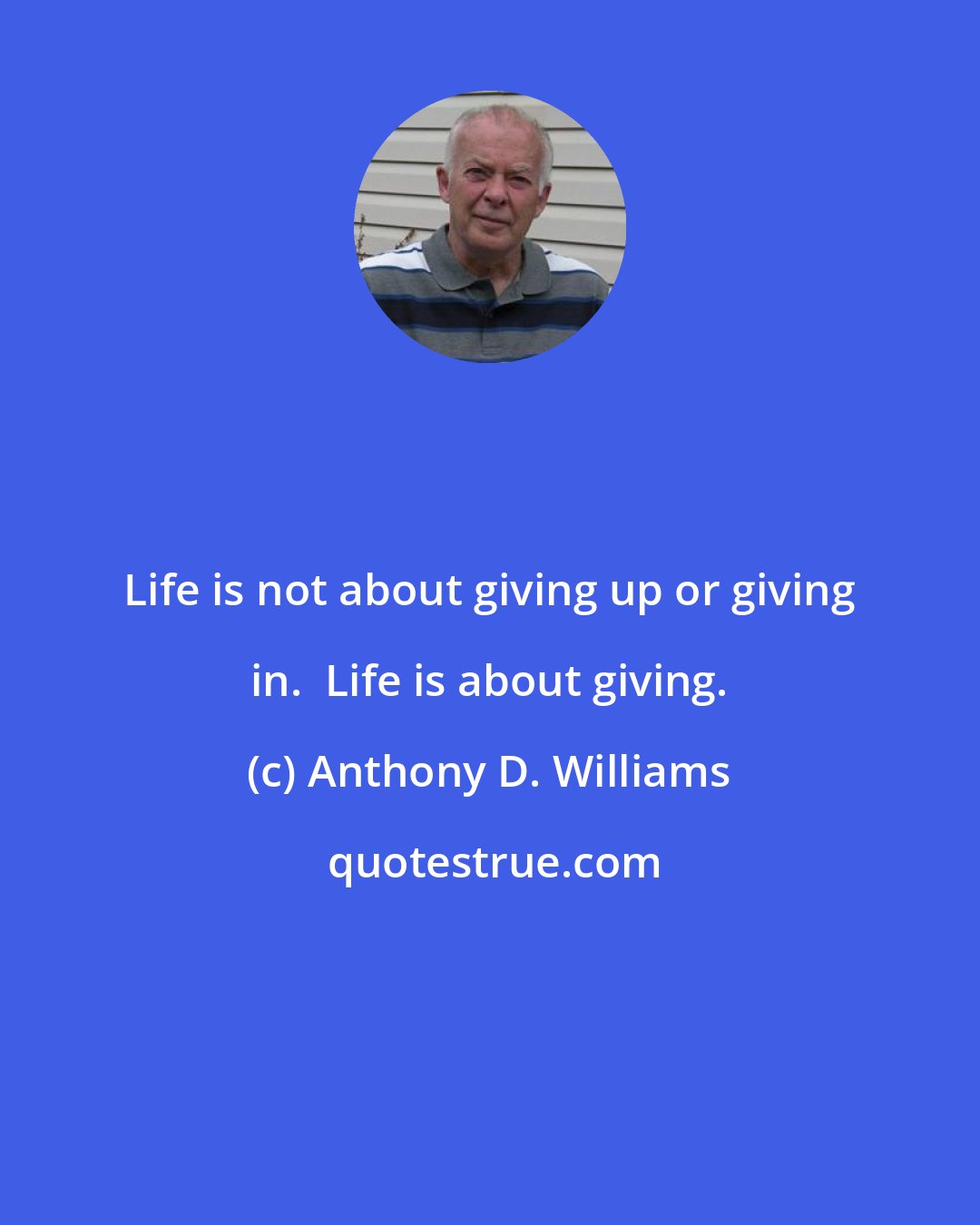Anthony D. Williams: Life is not about giving up or giving in.  Life is about giving.