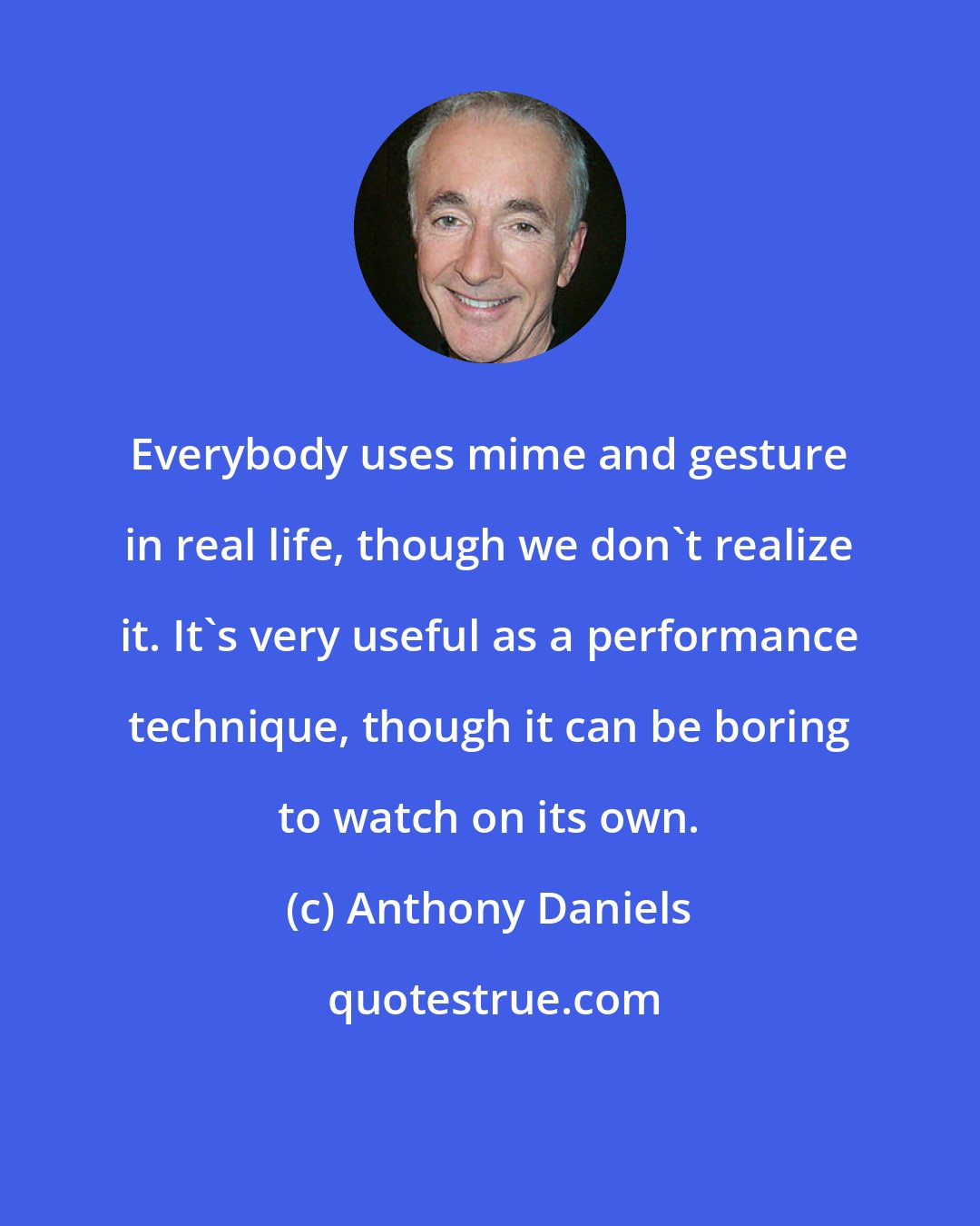 Anthony Daniels: Everybody uses mime and gesture in real life, though we don't realize it. It's very useful as a performance technique, though it can be boring to watch on its own.