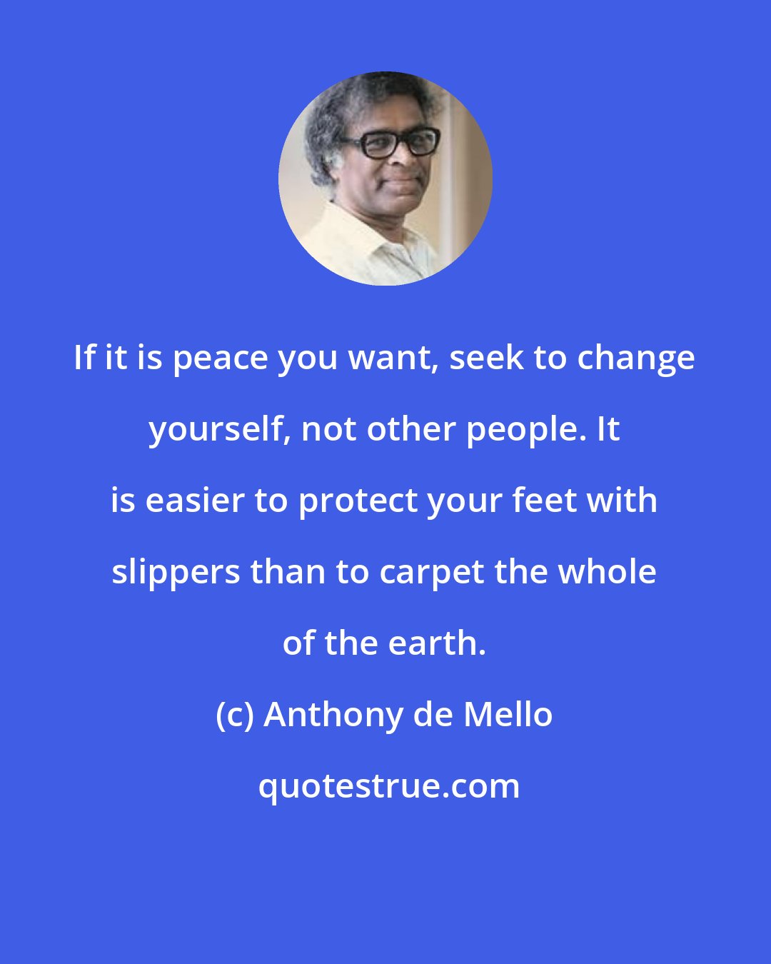 Anthony de Mello: If it is peace you want, seek to change yourself, not other people. It is easier to protect your feet with slippers than to carpet the whole of the earth.