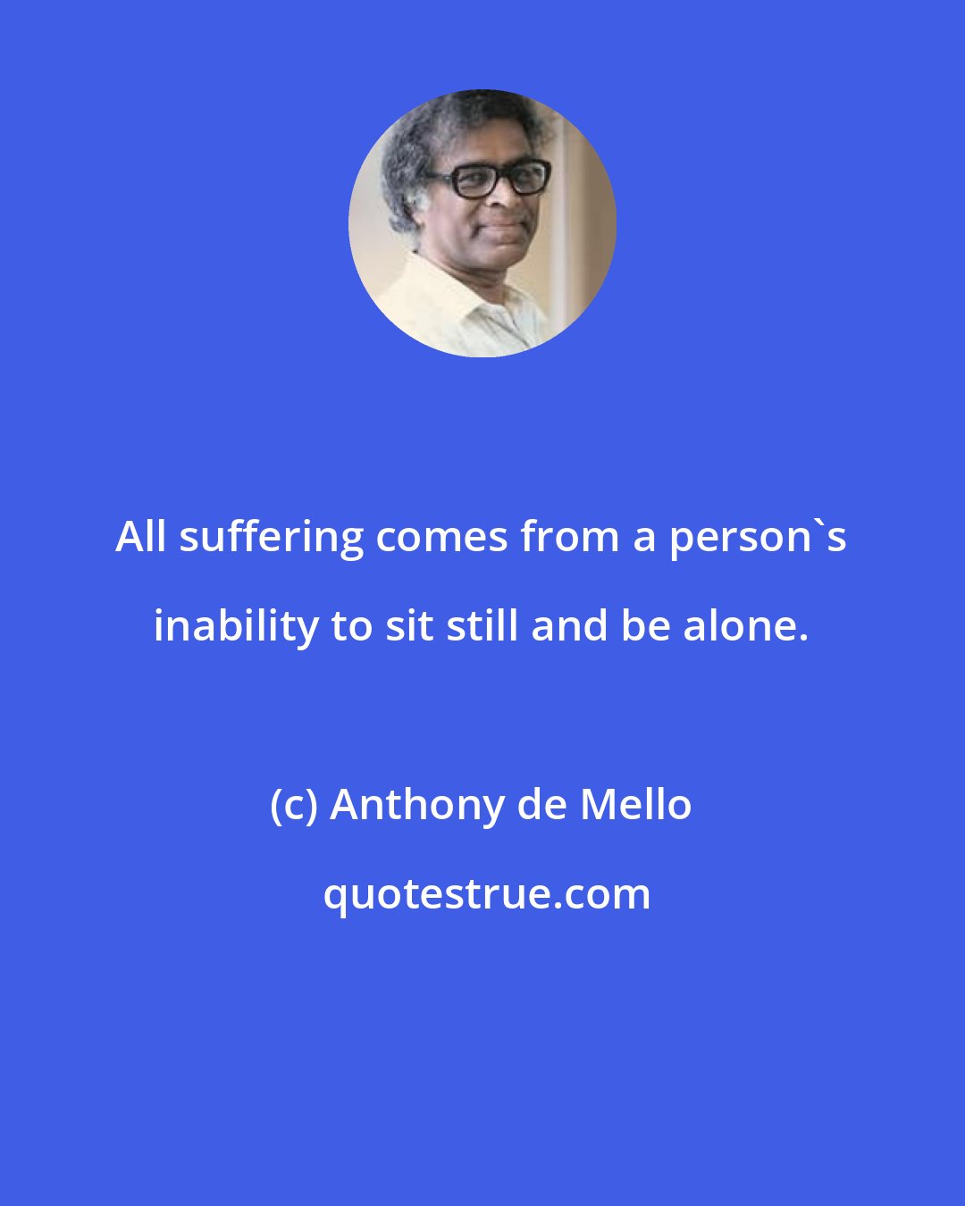 Anthony de Mello: All suffering comes from a person's inability to sit still and be alone.