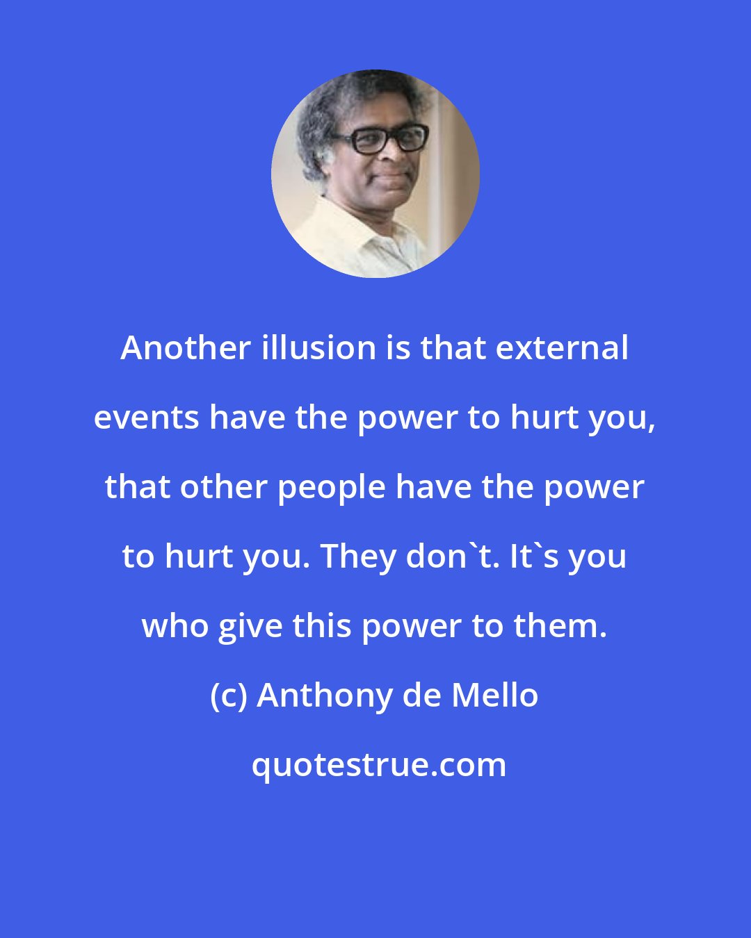 Anthony de Mello: Another illusion is that external events have the power to hurt you, that other people have the power to hurt you. They don't. It's you who give this power to them.