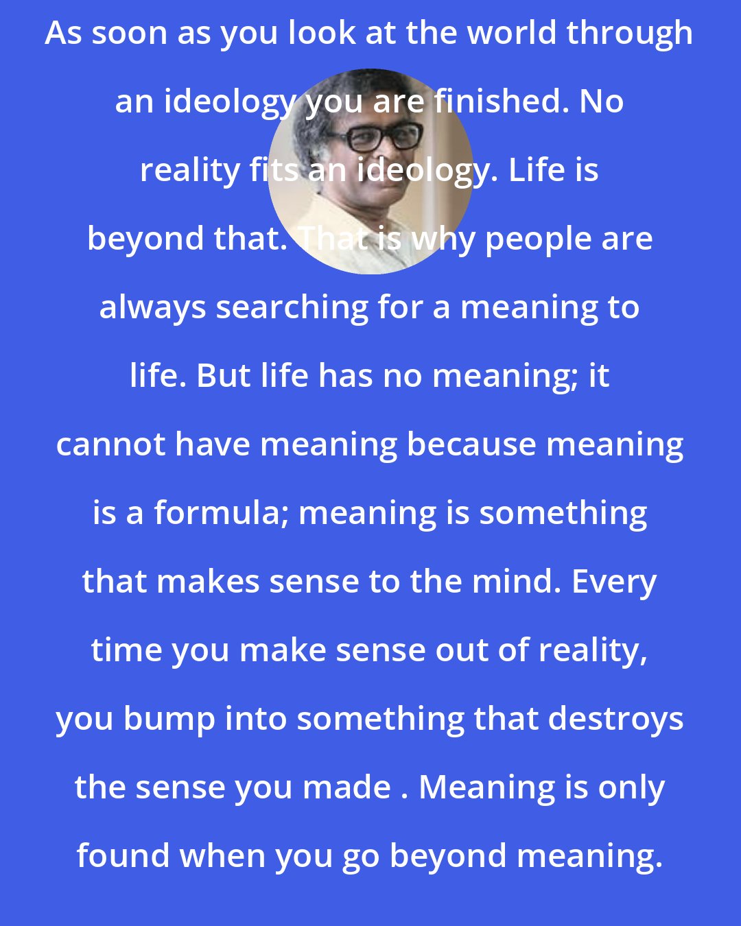 Anthony de Mello: As soon as you look at the world through an ideology you are finished. No reality fits an ideology. Life is beyond that. That is why people are always searching for a meaning to life. But life has no meaning; it cannot have meaning because meaning is a formula; meaning is something that makes sense to the mind. Every time you make sense out of reality, you bump into something that destroys the sense you made . Meaning is only found when you go beyond meaning.