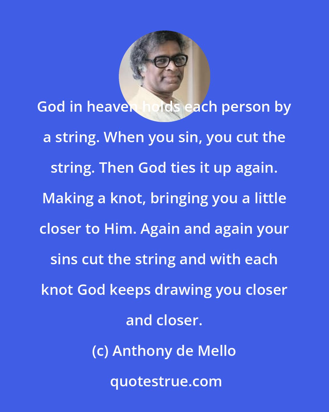 Anthony de Mello: God in heaven holds each person by a string. When you sin, you cut the string. Then God ties it up again. Making a knot, bringing you a little closer to Him. Again and again your sins cut the string and with each knot God keeps drawing you closer and closer.