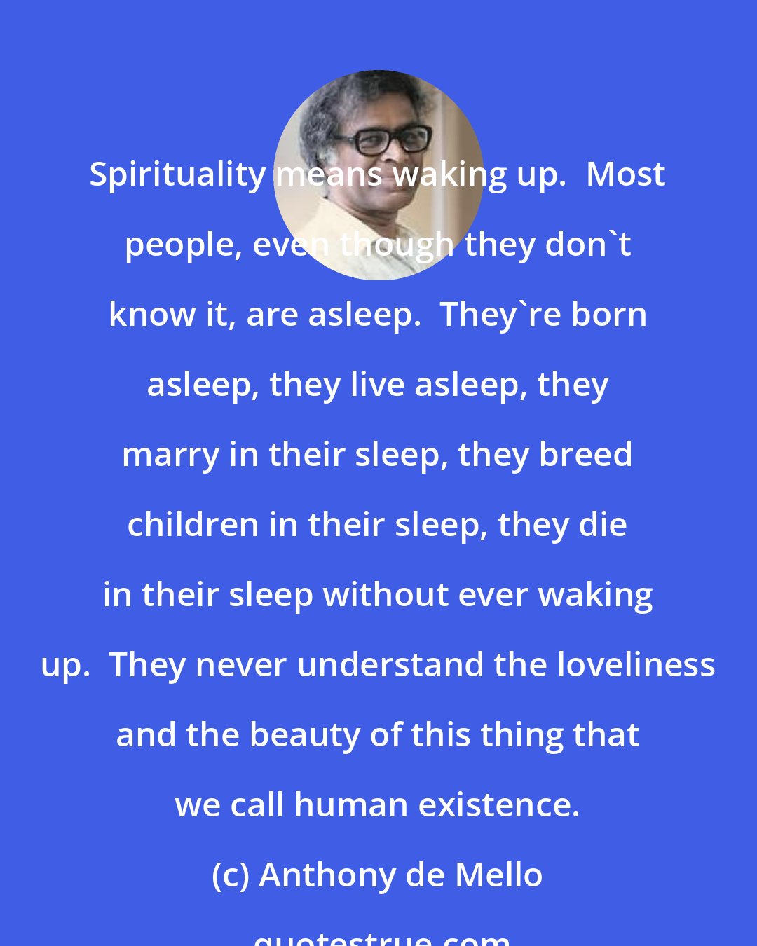 Anthony de Mello: Spirituality means waking up.  Most people, even though they don't know it, are asleep.  They're born asleep, they live asleep, they marry in their sleep, they breed children in their sleep, they die in their sleep without ever waking up.  They never understand the loveliness and the beauty of this thing that we call human existence.