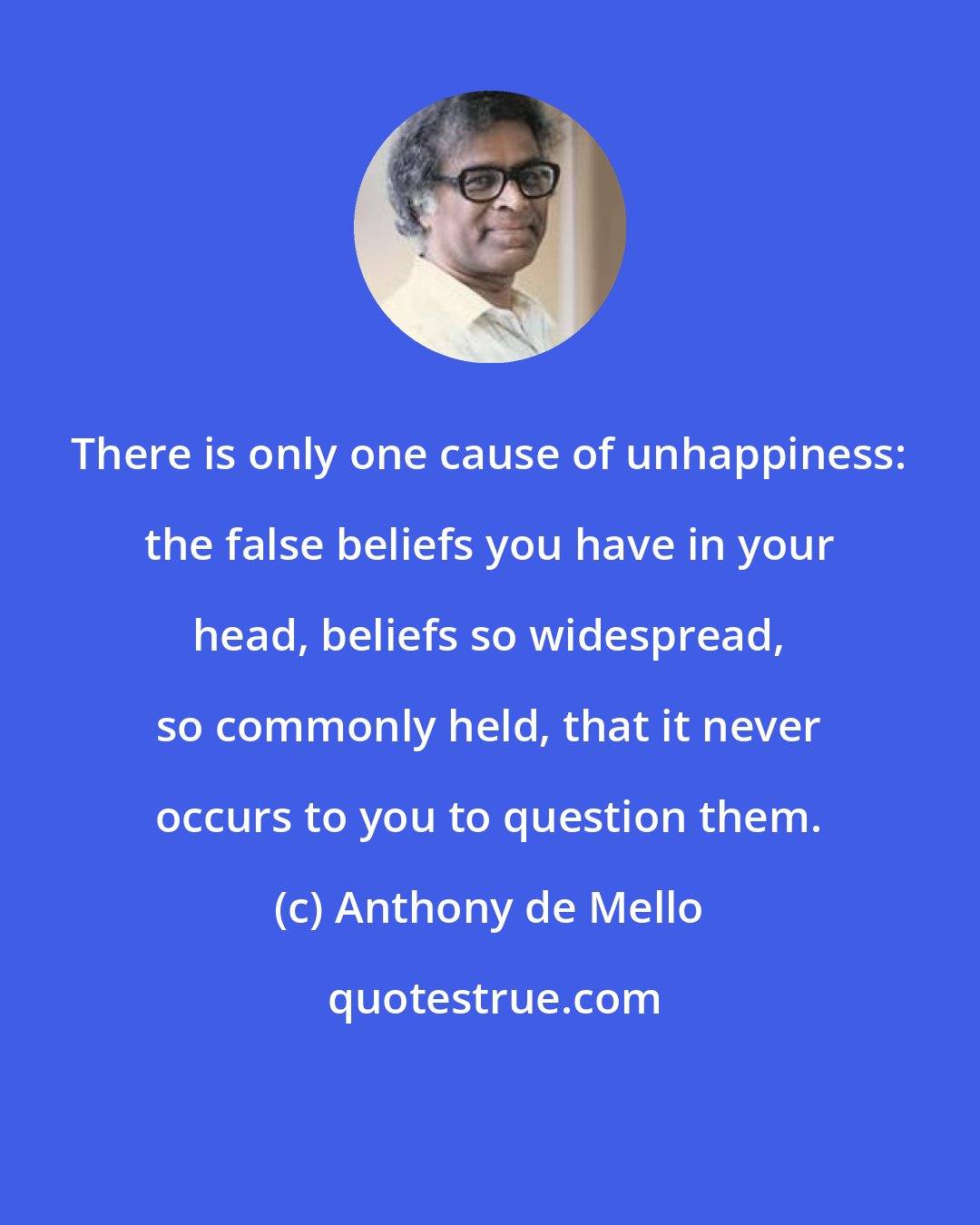 Anthony de Mello: There is only one cause of unhappiness: the false beliefs you have in your head, beliefs so widespread, so commonly held, that it never occurs to you to question them.