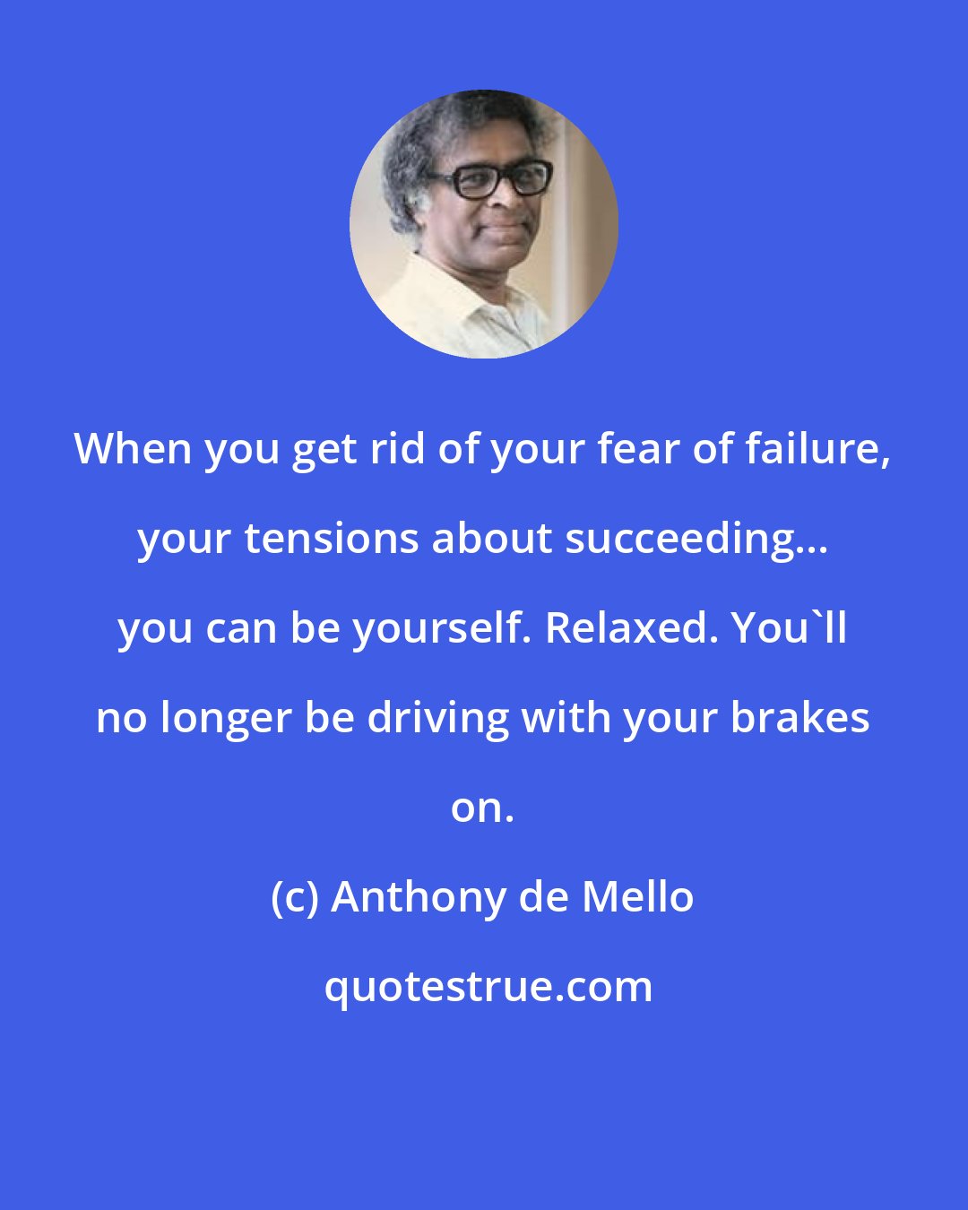 Anthony de Mello: When you get rid of your fear of failure, your tensions about succeeding... you can be yourself. Relaxed. You'll no longer be driving with your brakes on.