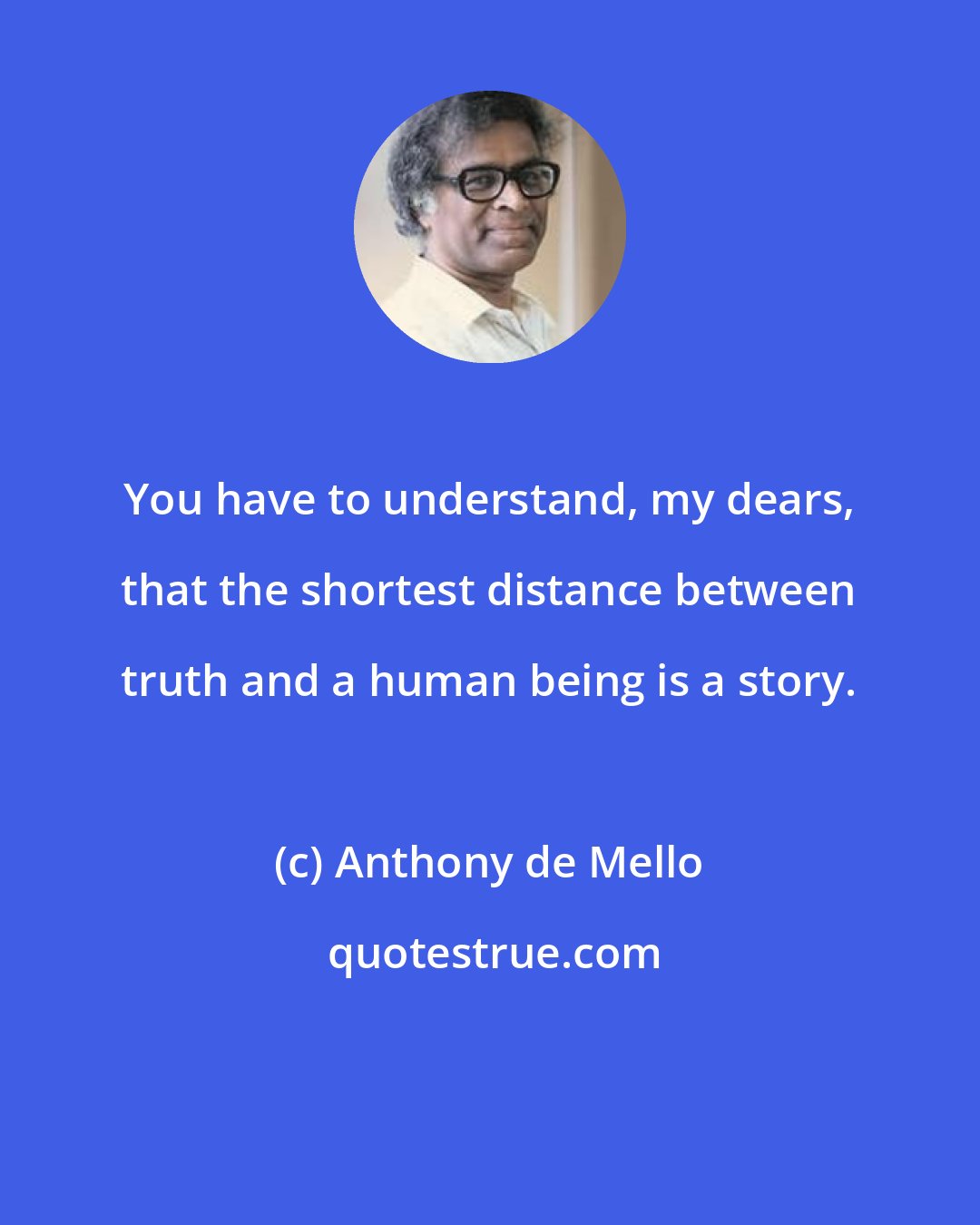 Anthony de Mello: You have to understand, my dears, that the shortest distance between truth and a human being is a story.