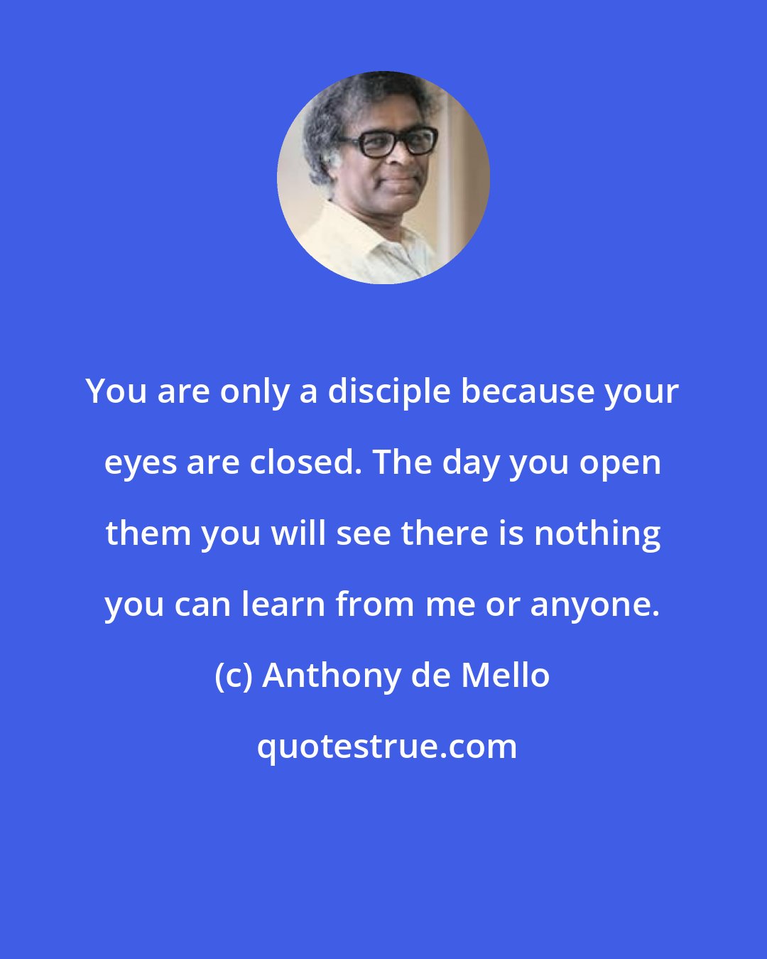 Anthony de Mello: You are only a disciple because your eyes are closed. The day you open them you will see there is nothing you can learn from me or anyone.