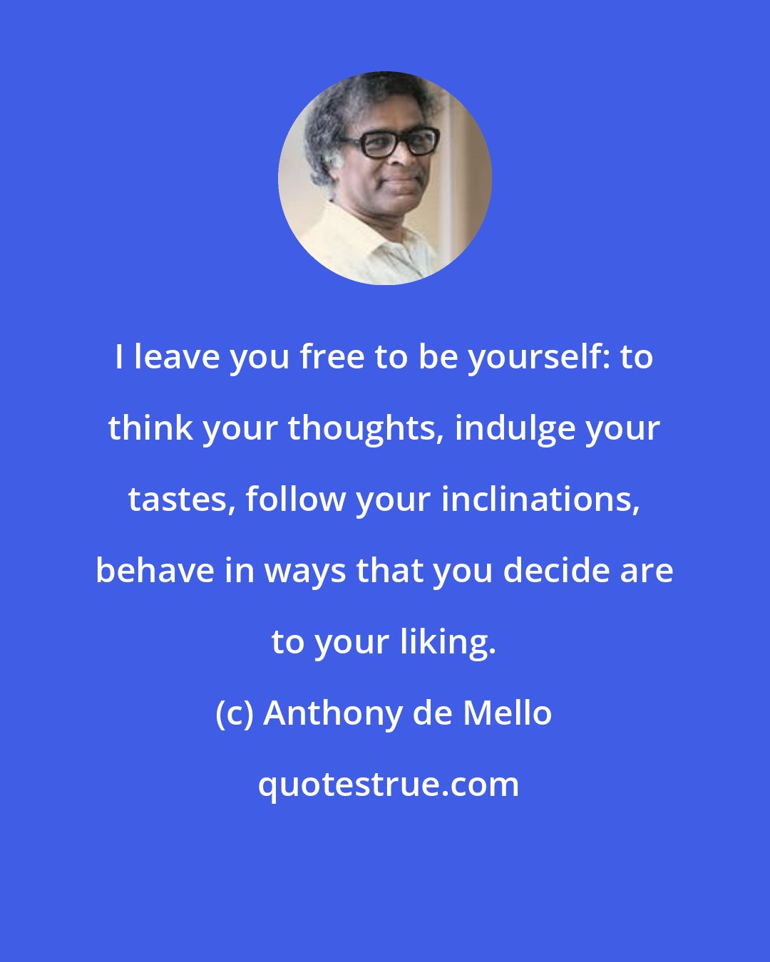 Anthony de Mello: I leave you free to be yourself: to think your thoughts, indulge your tastes, follow your inclinations, behave in ways that you decide are to your liking.